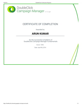 4/8/2016 DoubleClick Certiﬁcation Programs
https://doubleclick-elearning.appspot.com/quizzes/results 1/1
CERTIFICATE OF COMPLETION
Awarded to:
ARUN KUMAR
for the successful completion of
DoubleClick Campaign Manager Fundamentals
Score: 100%
Date: April 08, 2016
 