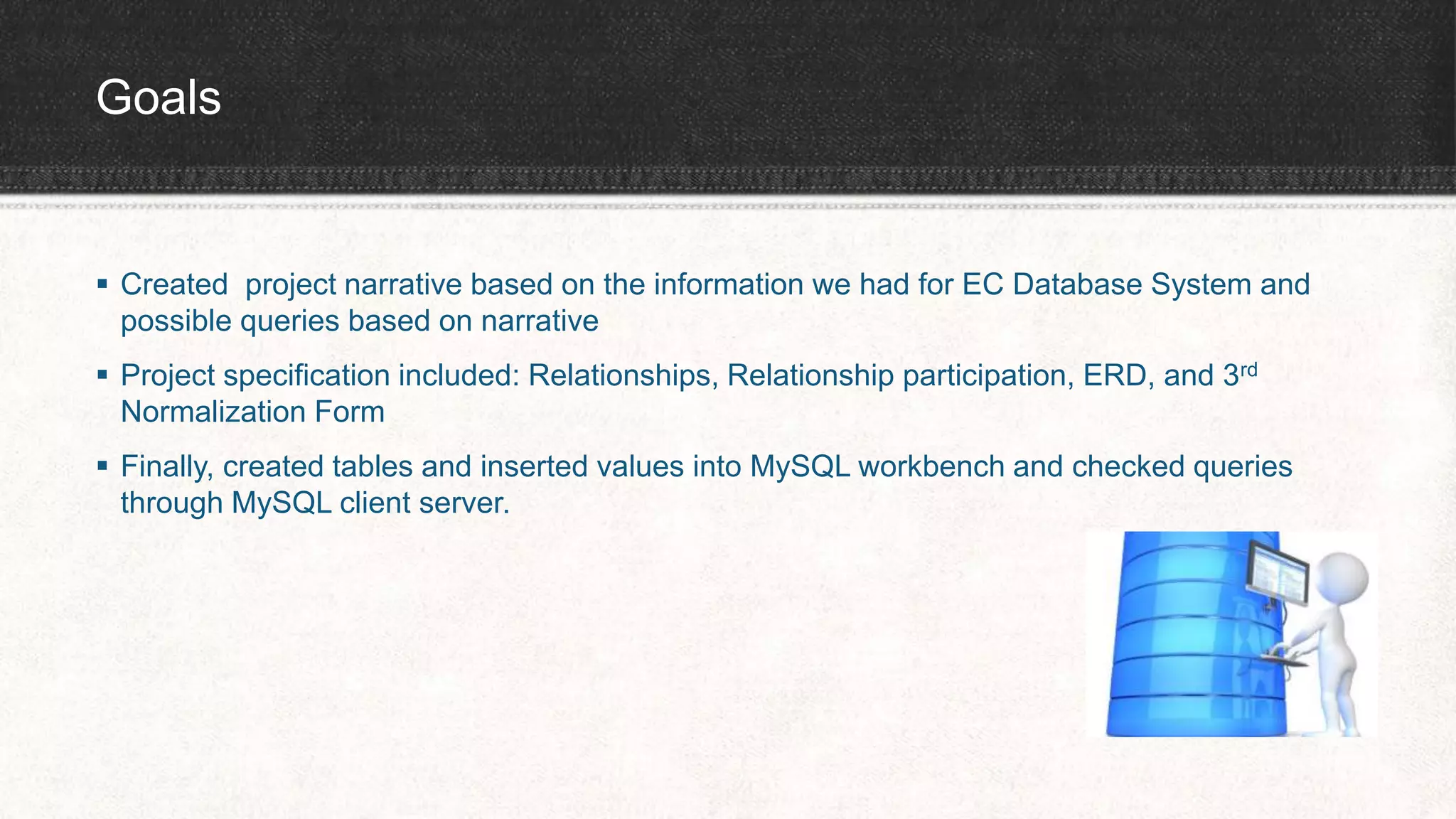 Goals
 Created project narrative based on the information we had for EC Database System and
possible queries based on narrative
 Project specification included: Relationships, Relationship participation, ERD, and 3rd
Normalization Form
 Finally, created tables and inserted values into MySQL workbench and checked queries
through MySQL client server.
 