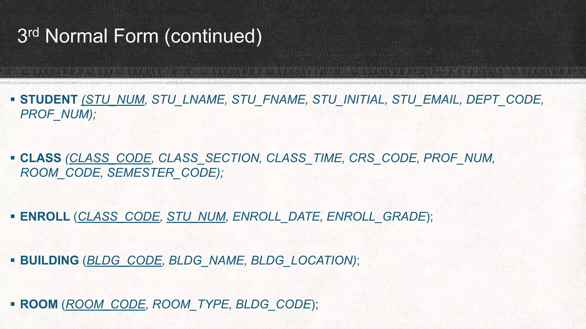 3rd Normal Form (continued)
 STUDENT (STU_NUM, STU_LNAME, STU_FNAME, STU_INITIAL, STU_EMAIL, DEPT_CODE,
PROF_NUM);
 CLASS (CLASS_CODE, CLASS_SECTION, CLASS_TIME, CRS_CODE, PROF_NUM,
ROOM_CODE, SEMESTER_CODE);
 ENROLL (CLASS_CODE, STU_NUM, ENROLL_DATE, ENROLL_GRADE);
 BUILDING (BLDG_CODE, BLDG_NAME, BLDG_LOCATION);
 ROOM (ROOM_CODE, ROOM_TYPE, BLDG_CODE);
 