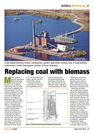 boilers Bioenergy
Bioenergy Insight	 May/June 2014 • 61
A US-based biomass boiler combustion system specialist reveals how it successfully
converted a fossil fuel power station to burn biomass
Replacing coal with biomass
M
innesota Power
operates the Hibbard
Renewable Energy
Center in Duluth,
Minnesota, US. At Hibbard,
superheated steam for power
generation is supplied by two
identical boilers. The units,
originally supplied in the 1950s
to burn pulverised coal, were
converted in 1985 to each
generate 136,100kg/hr of
superheated steam by firing
a mixture of wood and stoker
coal (in a 60:40 heat input
split) on a travelling grate.
During the 1985 conversion,
overfire air (OFA) systems
(typical of that period),
comprising numerous small
circular ports arranged in
multiple levels on the rear
and front wall, were installed
(see Figure1). The boilers
currently fire Powder River
Basin (PRB) stoker coal and
biomass fuel which consists
of a mix of purchased wood
wastes, railroad cross-ties,
and short fibre residue.
Flue gases leaving the
furnace pass over two long
flow superheater sections
before entering a long
flow generating bank (GB).
Downstream of the GB, the
gas stream flows into an ash
collection hopper, followed by
a secondary tubular air heater
(TAH) section, economiser,
primary TAH section, and
mechanical dust collector
(MDC), before entering the
induced draft (ID) fan and the
electrostatic precipitator (EP).
Historically, the boilers
had not been able to reliably
achieve the designed biomass
firing rates; increased biomass
firing (and reducing coal firing)
led to excessive carryover of
unburned char and fly ash, high
flue gas exit temperatures and
limited ID fan operating margin.
Looking to increase the biomass
firing rates and eventually
eliminate coal firing without
increasing air emissions,
Minnesota Power contracted
Jansen Combustion and Boiler
Technologies to meet its goals
through a phased programme
of evaluation, engineering
and equipment supply.
The first step in meeting
the project objectives was toFigure 1: A sectional side view of the boilers following the 1985 conversion
The Hibbard Renewable
Energy Center in Minnesota
 