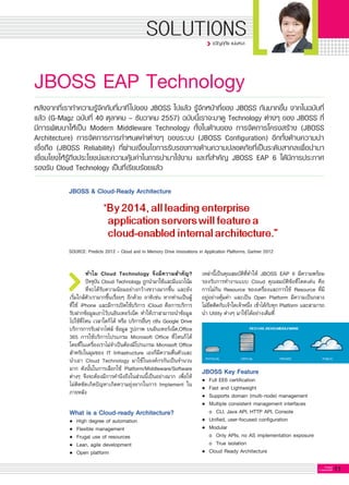 11G-MagZ
IT MAGAZINE
SOLUTIONS
JBOSS EAP Technology
ทำไม Cloud Technology จึงมีความสำคัญ?
ปัจจุบัน Cloud Technology ถูกนำมาใช้และมีแนวโน้ม
ที่จะได้รับความนิยมอย่างกว้างขวางมากขึ้น และยัง
เริ่มใกล้ตัวเรามากขึ้นเรื่อยๆ อีกด้วย อาทิเช่น หากท่านเป็นผู้
ที่ใช้ iPhone และมีการเปิดใช้บริการ iCloud คือการบริการ
รับฝากข้อมูลเอาไว้บนอินเทอร์เน็ต ทำให้เราสามารถนำข้อมูล
ไปใช้ที่ไหน เวลาใดก็ได้ หรือ บริการอื่นๆ เช่น Google Drive
บริการการรับฝากไฟล์ ข้อมูล รูปภาพ บนอินเทอร์เน็ต,Office
365 การใช้บริการโปรแกรม Microsoft Office ที่ไหนก็ได้
โดยที่ในเครื่องเราไม่จำเป็นต้องมีโปรแกรม Microsoft Office
สำหรับในมุมของ IT Infrastructure เองก็มีความตื่นตัวและ
นำเอา Cloud Technology มาใช้ในองค์กรกันเป็นจำนวน
มาก ดังนั้นในการเลือกใช้ Platform/Middleware/Software
ต่างๆ จึงจะต้องมีการคำนึงถึงในส่วนนี้เป็นอย่างมาก เพื่อให้
ไม่ติดขัดเกิดปัญหาเกิดความยุ่งยากในการ Implement ใน
ภายหลัง

What is a Cloud-ready Architecture?
•	 High degree of automation
•	 Flexible management
•	 Frugal use of resources
•	 Lean, agile development
•	 Open platform

หลังจากที่เราทำความรู้จักกับที่มาที่ไปของ JBOSS ไปแล้ว รู้จักหน้าที่ของ JBOSS กันมากขึ้น จากในฉบับที่
แล้ว (G-Magz ฉบับที่ 40 ตุลาคม – ธันวาคม 2557) ฉบับนี้เราจะมาดู Technology ต่างๆ ของ JBOSS ที่
มีการพัฒนาให้เป็น Modern Middleware Technology ทั้งในด้านของ การจัดการโครงสร้าง (JBOSS
Architecture) การจัดการการกำหนดค่าต่างๆ ของระบบ (JBOSS Configuration) อีกทั้งด้านความน่า
เชื่อถือ (JBOSS Reliability) ที่ผ่านเงื่อนไขการรับรองทางด้านความปลอดภัยที่เป็นระดับสากลเพื่อนำมา
เชื่อมโยงให้รู้ถึงประโยชน์และความคุ้มค่าในการนำมาใช้งาน และที่สำคัญ JBOSS EAP 6 ได้มีการประกาศ
รองรับ Cloud Technology เป็นที่เรียบร้อยแล้ว
JBOSS & Cloud-Ready Architecture
เหล่านี้เป็นคุณสมบัติที่ทำให้ JBOSS EAP 6 มีความพร้อม
รองรับการทำงานแบบ Cloud คุณสมบัติข้อที่โดดเด่น คือ
การไม่กิน Resource ของเครื่องและการใช้ Resource ที่มี
อยู่อย่างคุ้มค่า และเป็น Open Platform มีความเป็นกลาง
ไม่ยึดติดกับเจ้าใดเจ้าหนึ่ง เข้าได้กับทุก Platform และสามารถ
นำ Utility ต่างๆ มาใช้ได้อย่างเต็มที่
ขวัญฤทัย แน่นหนา
SOURCE: Predicts 2012 – Cloud and In Memory Drive Innovations in Application Platforms, Gartner 2012
JBOSS Key Feature
•	 Full EE6 certification
•	 Fast and Lightweight 
•	 Supports domain (multi-node) management
•	 Multiple consistent management interfaces
	 o	 CLI, Java API, HTTP API, Console
•	 Unified, user-focused configuration
•	 Modular 
	 o	 Only APIs, no AS implementation exposure
	 o	 True isolation 
•	 Cloud Ready Architecture

 