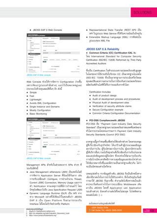 13G-MagZ
IT MAGAZINE
SOLUTIONS
	 •	 JBOSS EAP 6 Web Console

JBOSS EAP 6 Web console
JBOSS EAP 6 Web console
•	 Representational State Transfer (REST API) เป็น

	 API ในรูปแบบ Web Service ที่ได้รับความนิยมในปัจจุบัน
•	 Extensible Markup Language (XML) การติดต่อใน

	 รูปแบบของ XML File

JBOSS EAP 6 & Reliability
•	 Common Criteria (CC) Certification EAL 4+ 
โดย International Standard for Computer Security
Certification (ISO/IEC 15408) Performed by Third Party
Accredited Auditors

ซึ่งเป็น Certification ในด้านระบบความปลอดภัยระดับสูงสุด
ในโลกของการใช้งานจริงใบรับรอง CC เป็นมาตรฐานไอเอสโอ

(ISO-IEC 15408) ซึ่งเป็นมาตรฐานการประเมินหรือวัดผล
คุณสมบัติและความสามารถในการป้องกันความปลอดภัยของ
ผลิตภัณฑ์ด้านไอทีที่ได้รับการยอมรับจากทั่วโลก

	 Certification Includes
	 •	 Audit of product design
	 •	 Audit of development process and procedures
	 •	 Physical Audit of development sites
	 •	 Verification of security attribute claims
	 •	 Secure Configuration example
	 •	 Common Criteria Configuration Documentation

•	 PCI-DSS Compliancewith JBOSS
PCI-DSS คือ “Payment Card Industry Data Security
Standard” เป็นมาตรฐานความปลอดภัยสารสนเทศที่แพร่หลาย
ทั่วโลกรวบรวมโดยคณะกรรมการ Payment Card Industry
Security Standards Council (PCI SSC) 

มาตรฐานนี้ถูกกำหนดขึ้นเพื่อช่วยให้องค์กรต่างๆ โดยครอบคลุม
ผู้ที่เกี่ยวข้องกับธุรกิจบัตร ได้แก่ร้านค้าผู้ประมวลผลข้อมูล
สถาบันการเงิน ผู้รับบัตรสถาบันการเงิน ผู้ออกบัตรรวมถึง

ผู้ให้บริการอื่นๆ รวมไปถึงทุกส่วนที่เกี่ยวข้องกับการเก็บประมวล
ผลและส่งข้อมูลของผู้ถือบัตร ซึ่งจะช่วยให้สามารถป้องกัน
การฉ้อโกงบัตรเครดิตมีการควบคุมข้อมูลและช่องโหว่ต่างๆ
ให้เข้มงวดมากยิ่งขึ้นและมีความเป็นมาตรฐานเดียวกัน ไม่ว่า
จะเป็นบัตรของค่ายใดก็ตาม

บทสรุปส่งท้าย จากข้อมูลข้างต้น JBOSS จึงเป็นอีกหนึ่งทาง
เลือกที่น่าสนใจในการนำไปใช้กับองค์กร ซึ่งในปัจจุบันเริ่มมี
การมาใช้ JBOSS กันมากขึ้น คำถามถัดไปคือหากสนใจแล้ว
ควรจะเริ่มต้นอย่างไรในการจะเปลี่ยน Middleware เดิม

มาเป็น JBOSS โดยที่ Application และ Application

รอบข้างต่างๆ ยังคงทำงานต่อได้โดยไม่สะดุด โปรดติดตาม
ตอนต่อไปค่ะ :)
Web Console ช่วยให้การจัดการ Configuration ง่ายขึ้น
เพราะจัดเอารูปแบบคำสั่งต่างๆ แยกไว้เป็นหมวดหมู่และ
ประกอบไปด้วยคุณสมบัติอื่นๆ อีก ดังนี้
•	 Simple
•	 Fast
•	 Lightweight
•	 Avoids XML Configuration
•	 Single Instance and Domains
•	 Mostly Configuration
•	 Basic Monitoring

Management APIs สำหรับในส่วนของการ APIs ต่างๆ ที่
รองรับมีดังนี้
•	 Java Management eXtensions (JMX) เป็นเทคโนโลยี

	 การจัดการ Application Server ที่นิยมใช้กันมาก เช่น

	 การปรับเปลี่ยนค่า Configure, การอ่านจำนวน Thread,

	 Current JDBC Connection, Memory Usage และการ

	 ทำ Notification ตามเหตุการณ์ที่มีการกำหนดไว้ โดย

	 ปัจจุบันพัฒนาไปถึง Java Specification Request (JSR)
•	 Dynamic Language Runtime (DLR) เป็น API จาก

	 ทาง Microsoft อย่างที่ได้เขียนไว้ในตอนต้นว่า JBOSS

	 EAP 6 เป็น Open Platform จึงสามารถรองรับ

	 Interface ได้โดยไม่จำกัดค่ายหรือ Platform
 สนใจสอบถามข้อมูลเพิ่มเติมได้ที่
บริษัท จีเอเบิล จำกัด
Call Center โทร +66(0) 2685-9333
ขอขอบคุณแหล่งข้อมูล :
1.	 ข้อมูลจาก Redhat(www.redhat.com)
2.	 http://en.wikipedia.org/wiki/Evaluation_Assurance_Level
3.	 https://www.pcisecuritystandards.org/
 