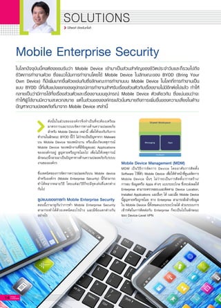 14 G-MagZ
IT MAGAZINE
SOLUTIONS
Mobile Enterprise Security
ดังนั้นในส่วนขององค์กรจึงจำเป็นที่จะต้องเตรียม
มาตรการและระบบจัดการทางด้านความปลอดภัย
สำหรับ Mobile Device เหล่านี้ เพื่อให้รองรับกับการ
ทำงานในลักษณะ BYOD นี้ไว้ ไม่ว่าจะเป็นปัญหาจาก Malware
บน Mobile Device ของพนักงาน หรือเมื่อเกิดเหตุการณ์
Mobile Device ของพนักงานที่มีข้อมูลและ Applications
ขององค์กรอยู่ สูญหายหรือถูกขโมยไป เพื่อไม่ให้เหตุการณ์
ลักษณะนี้กลายมาเป็นปัญหาทางด้านความปลอดภัยกับระบบ
งานขององค์กร

ซึ่งเทคนิคของการจัดการความปลอดภัยบน Mobile device
สำหรับองค์กร (Mobile Enterprise Security) นี้ก็สามารถ
ทำได้หลากหลายวิธี โดยแต่ละวิธีก็จะมีจุดเด่นที่แตกต่าง

กันไป

รูปแบบของการทำ Mobile Enterprise Security
ตอนนี้เรามาดูกันว่าการทำ Mobile Enterprise Security
สามารถทำได้ด้วยเทคนิคอะไรบ้าง และมีข้อแตกต่างกัน

อย่างไร

ในโลกปัจจุบันนี้คงต้องยอมรับว่า Mobile Device เข้ามาเป็นส่วนสำคัญของชีวิตประจำวันและก็รวมไปถึง
ชีวิตการทำงานด้วย ซึ่งแนวโน้มการทำงานโดยใช้ Mobile Device ในลักษณะของ BYOD (Bring Your
Own Device) ก็มีเพิ่มมากขึ้นด้วยเช่นกันซึ่งลักษณะการทำงานบน Mobile Device ในโลกที่การทำงานเป็น
แบบ BYOD นี้ที่เส้นแบ่งแยกของอุปกรณ์การทำงานสำหรับเรื่องส่วนตัวกับเรื่องงานไม่มีอีกต่อไปแล้ว ทำให้
กลายเป็นว่ามีการใช้ทั้งเรื่องส่วนตัวและเรื่องงานบนอุปกรณ์ Mobile Device ตัวเดียวกัน ซึ่งแน่นอนว่าจะ
ทำให้ผู้ใช้งานมีความสะดวกสบาย แต่ในส่วนขององค์กรแล้วนั่นหมายถึงการเพิ่มขึ้นของความเสี่ยงในด้าน
ปัญหาความปลอดภัยที่มาจาก Mobile Device เหล่านี้
Mobile Device Management (MDM)
MDM เป็นวิธีการจัดการ Device โดยอาศัยการติดตั้ง
Software ไว้ที่ตัว Mobile Device เพื่อให้ทำหน้าที่ดูแลจัดการ
Mobile Device นั้นๆ ไม่ว่าจะเป็นการติดตั้ง/การสร้าง/

การลบ ข้อมูลหรือ Apps ต่างๆ แบบระยะไกล ซึ่งจะส่งผลให้
Enterprise สามารถตรวจสอบและติดตาม Device Location,
Installed Applications และอื่นๆ ได้ และเมื่อ Mobile Device
นี้สูญหายหรือถูกขโมย ทาง Enterprise สามารถสั่งล้างข้อมูล
ใน Mobile Device นี้ทั้งหมดแบบระยะไกลได้ ส่วนระบบการ
เข้ารหัสในการติดต่อกับ Enterprise ก็จะเป็นไปในลักษณะ
ของ Device-Level VPN

ปิติพงศ์ อัครจันทโชติ
 