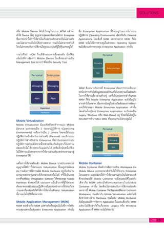 15G-MagZ
IT MAGAZINE
SOLUTIONS
เมื่อ Mobile Device ได้เข้าไปอยู่ในระบบ MDM แล้วจะ
ทำให้ Device นั้นๆ จะถูกควบคุมและติดตามได้จาก Enterprise
ซึ่งอาจจะทำให้การใช้งานในเรื่องส่วนตัวกลายเป็นไม่ส่วนตัว
และไม่สามารถเป็นไปได้อย่างสะดวก รวมถึงไม่สามารถทำได้
โดยไม่กระทบกับการใช้งานในรูปแบบเดิมที่ผู้ใช้คุ้นเคยอยู่ได้
	
รวมไปถึงว่า MDM ก็จะมีลักษณะตามชื่อของมัน นั่นก็คือ

เน้นไปที่การจัดการ Mobile Device ในเชิงของการเป็น
Management Tool มากกว่าที่จะเป็น Security Tool

ซึ่ง Enterprise Application นี้ก็จะอยู่ร่วมภายในระบบ
ปฏิบัติการ (Operating Environments) เดียวกันกับ Personal
Applications โดยสิ่งที่ MAM แตกต่างจาก MDM ก็คือ
MAM จะไม่ได้มีการควบคุมในส่วนของ Operating System
จะมีเพียงแค่การควบคุม Enterprise Application เท่านั้น

Mobile Virtualization
Mobile Virtualization มีแนวคิดคือจะทำการแบ่ง Mobile
Device แยกออกเป็น 2 ระบบปฏิบัติการ (Operating
Environments) เสมือนว่าเป็น 2 Device โดยจะใช้ระบบ
ปฏิบัติการหนึ่งสำหรับงานส่วนตัว (Personal) และอีกระบบ
ปฏิบัติการสำหรับงาน Enterprise ซึ่งการแบ่งแยกระบบ
ปฏิบัติการอย่างเด็ดขาดนี้จะช่วยป้องกันปัญหาเรื่องความ
ปลอดภัยไม่ให้กระทบกันและกันได้ (หรืออีกนัยหนึ่งก็คือ

ไม่ให้ความเสียหายจากการใช้งานส่วนตัวแพร่กระจายมาสู่
Enterprise ได้)

แต่ในการใช้งานจริงแล้ว Mobile Device บางประเภทจะไม่
อนุญาตให้มีการใช้งานแบบ Virtualization นี้บนอุปกรณ์ของ
ตน รวมถึงการที่มีการผลิต Mobile Hardware อยู่เป็นจำนวน
มากมายหลายรุ่นหลายยี่ห้อหลายเทคโนโลยี ทำให้เป็นการ
ยากที่จะพัฒนา Virtualization Software ให้ครอบคลุม Mobile
Hardware ทั้งหมดนี้ได้ และนอกจากนี้แล้วการที่ผู้ใช้งานจะ
ต้องมาคอยสลับระบบปฏิบัติการไปมาระหว่างการใช้งานเรื่อง
งานและเรื่องส่วนตัวก็ทำให้การใช้งานในลักษณะ Virtualization
นี้อาจจะไม่ใช่วิธีที่สะดวกนัก

Mobile Application Management (MAM)
MAM จะคล้ายกับ MDM แต่ต่างกันที่จะมุ่งเน้นไปที่การบังคับ
ควบคุมเฉพาะในส่วนของ Enterprise Application เท่านั้น
MAM จึงเหมาะกับการที่ Enterprise ต้องการระบบที่จะมา

ปกป้องการเข้าถึงข้อมูลขององค์กรแต่ก็ยังคงความเป็นส่วนตัว
ในการใช้งานเรื่องส่วนตัวอยู่ แต่ที่เป็นอุปสรรคสำคัญของ
MAM ก็คือ Mobile Enterprise Application จะยังมีอยู่ไม่
มากเท่าไรในตลาด เนื่องจากยังอยู่ในช่วงเริ่มต้นของการพัฒนา
และใช้งานของ Mobile Enterprise Application เท่านั้น
โดยส่วนใหญ่ของ Enterprise Application จะยังคงเป็น
Legacy Windows หรือ Web-Based อยู่ ซึ่งจะไม่ได้อยู่ใน
ขอบเขตการทำงานของ MAM ที่จะสามารถไปควบคุมได้

Mobile Container
Mobile Container มีหลักการคือการสร้าง Workspace บน
Mobile Device แยกออกมาสำหรับให้ใช้กับงาน Enterprise
โดยเฉพาะ และปล่อยให้การใช้งานส่วนตัวเป็นไปตามปกติ
ซึ่งจะส่งผลให้ Mobile Container จะมีคุณสมบัติในระดับ
เดียวกับ MDM แต่จะบังคับควบคุมเฉพาะในส่วนของ
Container เท่านั้น โดยที่จะไม่กระทบกับการใช้งานส่วนตัว
นอกจากนี้ Mobile Container ก็จะมีคุณสมบัติของการแบ่งแยก
Workspace เช่นเดียวกับ Mobile Virtualization แต่จะไม่มี
ข้อจำกัดทางด้าน Hardware รวมไปถึง Mobile Container
ยังมีคุณสมบัติการจัดการ Application ในแบบเดียวกับ MAM
แต่จะไม่มีข้อจำกัดในเรื่องของ Legacy หรือ Windows
Application ที่ MAM จะไม่ได้รองรับ

 