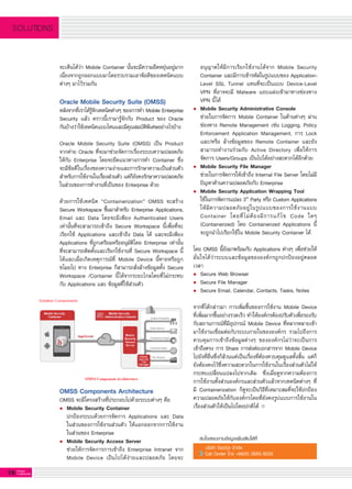 16 G-MagZ
IT MAGAZINE
SOLUTIONS
จะเห็นได้ว่า Mobile Container นั้นจะมีความยืดหยุ่นอยู่มาก
เนื่องจากถูกออกแบบมาโดยรวบรวมเอาข้อดีของเทคนิคแบบ
ต่างๆ มาไว้รวมกัน

Oracle Mobile Security Suite (OMSS)
หลังจากที่เราได้รู้จักเทคนิคต่างๆ ของการทำ Mobile Enterprise

Security แล้ว คราวนี้เรามารู้จักกับ Product ของ Oracle
กันบ้างว่าใช้เทคนิคแบบไหนและมีคุณสมบัติพิเศษอย่างไรบ้าง

Oracle Mobile Security Suite (OMSS) เป็น Product
จากค่าย Oracle ที่จะมาช่วยจัดการเรื่องระบบความปลอดภัย
ให้กับ Enterprise โดยจะยึดแนวทางการทำ Container ซึ่ง
จะมีข้อดีในเรื่องของความง่ายและการรักษาความเป็นส่วนตัว
สำหรับการใช้งานในเรื่องส่วนตัว แต่ก็ยังคงรักษาความปลอดภัย
ในส่วนของการทำงานที่เป็นของ Enterprise ด้วย

ด้วยการใช้เทคนิค “Containerization” OMSS จะสร้าง
Secure Workspace ขึ้นมาสำหรับ Enterprise Applications,
Email และ Data โดยจะมีเพียง Authenticated Users
เท่านั้นที่จะสามารถเข้าถึง Secure Workspace นี้เพื่อที่จะ
เรียกใช้ Applications และเข้าถึง Data ได้ และจะมีเพียง
Applications ที่ถูกเตรียมหรืออนุมัติโดย Enterprise เท่านั้น
ที่จะสามารถติดตั้งและเรียกใช้งานที่ Secure Workspace นี้
ได้และเมื่อเกิดเหตุการณ์ที่ Mobile Device นี้หายหรือถูก
ขโมยไป ทาง Enterprise ก็สามารถสั่งล้างข้อมูลทั้ง Secure
Workspace /Container นี้ได้จากระยะไกลโดยที่ไม่กระทบ
กับ Applications และ ข้อมูลที่ใช้ส่วนตัว

	 อนุญาตให้มีการเรียกใช้งานได้จาก Mobile Security

	 Container และมีการเข้ารหัสในรูปแบบของ Application-

	 Level SSL Tunnel แทนที่จะเป็นแบบ Device-Level

	 VPN ที่อาจจะมี Malware แอบแฝงเข้ามาทางช่องทาง

	 VPN นี้ได้
l	 Mobile Security Administrative Console
	 ช่วยในการจัดการ Mobile Container ในด้านต่างๆ ผ่าน

	 ช่องทาง Remote Management เช่น Logging, Policy

	 Enforcement Application Management, การ Lock

	 และ/หรือ ล้างข้อมูลของ Remote Container และยัง

	 สามารถทำงานร่วมกับ Active Directory เพื่อให้การ

	 จัดการ Users/Groups เป็นไปได้อย่างสะดวกได้อีกด้วย
l	 Mobile Security File Manager
	 ช่วยในการจัดการให้เข้าถึง Internal File Server โดยไม่มี

	 ปัญหาด้านความปลอดภัยกับ Enterprise
l	 Mobile Security Application Wrapping Tool
	 ใช้ในการจัดการแปลง 3rd
Party หรือ Custom Applications

	 ให้มีความปลอดภัยอยู่ในรูปแบบของการใช้งานแบบ

	 Container โดยที่ไม่ต้องมีการแก้ไข Code ใดๆ

	 (Containerized) โดย Containerized Applications นี้

	 จะถูกนำไปเรียกใช้ใน Mobile Security Container ได้

โดย OMSS นี้ยังมาพร้อมกับ Applications ต่างๆ เพื่อช่วยให้

มั่นใจได้ว่าระบบและข้อมูลขององค์กรถูกปกป้องอยู่ตลอด
เวลา
l	 Secure Web Browser
l	 Secure File Manager
l	 Secure Email, Calendar, Contacts, Tasks, Notes

จากที่ได้กล่าวมา การเพิ่มขึ้นของการใช้งาน Mobile Device
ที่เพิ่มมากขึ้นอย่างรวดเร็ว ทำให้องค์กรต้องปรับตัวเพื่อรองรับ
กับสถานการณ์ที่มีอุปกรณ์ Mobile Device ที่หลากหลายเข้า
มาใช้งานเชื่อมต่อกับระบบภายในขององค์กร รวมไปถึงการ
ควบคุมการเข้าถึงข้อมูลต่างๆ ขององค์กรไม่ว่าจะเป็นการ
เข้าถึงตรง การ Share การส่งต่อเอกสารจาก Mobile Device
ไปยังที่อื่นซึ่งก็ล้วนแต่เป็นเรื่องที่ต้องควบคุมดูแลทั้งสิ้น แต่ก็
ยังต้องคงไว้ซึ่งความสะดวกในการใช้งานในเรื่องส่วนตัวไม่ให้
กระทบเปลี่ยนแปลงไปจากเดิม ซึ่งเมื่อดูจากความต้องการ
การใช้งานทั้งส่วนองค์กรและส่วนตัวแล้วจากเทคนิคต่างๆ ที่
มี Containerization ก็ดูจะเป็นวิธีที่เหมาะสมที่จะใช้ปกป้อง
ความปลอดภัยให้กับองค์กรโดยที่ยังคงรูปแบบการใช้งานใน
เรื่องส่วนตัวให้เป็นไปโดยปกติได้
สนใจสอบถามข้อมูลเพิ่มเติมได้ที่
บริษัท จีเอเบิล จำกัด
Call Center โทร +66(0) 2685-9333
OMSS Components Architecture
OMSS จะมีโครงสร้างที่ประกอบไปด้วยระบบต่างๆ คือ
l	 Mobile Security Container
	 ปกป้องระบบด้วยการจัดการ Applications และ Data

	 ในส่วนของการใช้งานส่วนตัว ให้แยกออกจากการใช้งาน

	 ในส่วนของ Enterprise
l	 Mobile Security Access Server
	 ช่วยให้การจัดการการเข้าถึง Enterprise Intranet จาก

	 Mobile Device เป็นไปได้ง่ายและปลอดภัย โดยจะ

 