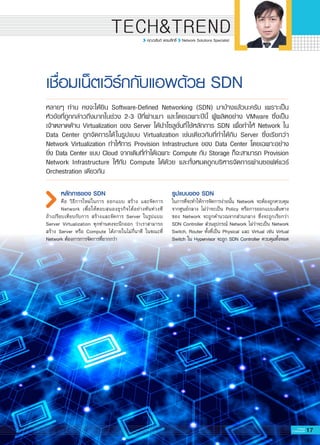 17G-MagZ
IT MAGAZINE
TECH&TREND
คุณวสันต์ พรมสิทธิ์ Network Solutions Specialist
เชื่อมเน็ตเวิร์กกับแอพด้วย SDN
หลักการของ SDN
คือ วิธีการใหม่ในการ ออกแบบ สร้าง และจัดการ
Network เพื่อให้ตอบสนองธุรกิจได้อย่างทันท่วงที

ถ้าเปรียบเทียบกับการ สร้างและจัดการ Server ในรูปแบบ
Server Virtualization ทุกท่านคงจะนึกออก ว่าเราสามารถ
สร้าง Server หรือ Compute ได้ภายในไม่กี่นาที ในขณะที่
Network ต้องการการจัดการที่ยากกว่า

หลายๆ ท่าน คงจะได้ยิน Software-Defined Networking (SDN) มาบ้างแล้วนะครับ เพราะเป็น
หัวข้อที่ถูกกล่าวถึงมากในช่วง 2-3 ปีที่ผ่านมา และโดยเฉพาะปีนี้ ผู้ผลิตอย่าง VMware ซึ่งเป็น

เจ้าตลาดด้าน Virtualization ของ Server ได้นำโซลูชั่นที่ใช้หลักการ SDN เพื่อทำให้ Network ใน
Data Center ถูกจัดการได้ในรูปแบบ Virtualization เช่นเดียวกับที่ทำได้กับ Server ซึ่งเรียกว่า
Network Virtualization ทำให้การ Provision Infrastructure ของ Data Center โดยเฉพาะอย่าง
ยิ่ง Data Center แบบ Cloud จากเดิมที่ทำได้เฉพาะ Compute กับ Storage ก็จะสามารถ Provision
Network Infrastructure ให้กับ Compute ได้ด้วย และทั้งหมดถูกบริหารจัดการผ่านซอฟต์แวร์
Orchestration เดียวกัน
รูปแบบของ SDN
ในการที่จะทำให้การจัดการง่ายนั้น Network จะต้องถูกควบคุม
จากศูนย์กลาง ไม่ว่าจะเป็น Policy หรือการออกแบบเส้นทาง
ของ Network จะถูกคำนวณจากส่วนกลาง ซึ่งจะถูกเรียกว่า
SDN Controller ส่วนอุปกรณ์ Network ไม่ว่าจะเป็น Network
Switch, Router ทั้งที่เป็น Physical และ Virtual เช่น Virtual
Switch ใน Hypervisor จะถูก SDN Controller ควบคุมทั้งหมด

 