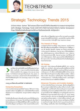 ปิยะ ตั้งสิทธิชัย Head of Software Reserch
20 G-MagZ
IT MAGAZINE
TECH&TREND
Strategic Technology Trends 2015
แนวโน้มทางด้านเทคโนโลยีที่นำเสนอในปีนี้ยืนอยู่บนท่วงทำนอง


หลักๆ สามด้านคือ การผนวกรวมเข้าด้วยกันของโลกเสมือน


กับโลกความเป็นจริง (The merging of the real and virtual
worlds) การกำเนิดของความชาญฉลาดในทุกหนแห่ง (The advent of
intelligence everywhere) และผลกระทบทางด้านเทคโนโลยีของการ


ปรับตัวเป็นดิจิตอลของธุรกิจ (The technology impact of the digital
business shift)

เรามาดู แนวโน้มทางด้านเทคโนโลยี 10 อันดับกันครับ
Computing Everywhere
จากความแพร่หลายของอุปกรณ์เคลื่อนที่ Gartner ได้ทำนายว่าการตอบ


สนองต่อความต้องการของผู้ใช้โมบายล์ จะเป็นเรื่องที่จะได้รับความสนใจ


หรือนิยมมากกว่าการเพิ่มรุ่นใหม่ๆ ของอุปกรณ์หรือการเพิ่มอุปกรณ์


ชนิดใหม่

โทรศัพท์เคลื่อนที่และอุปกรณ์คอมพิวเตอร์แบบสวมใส่ได้เพิ่มขอบข่าย


สภาพแวดล้อมของการประมวลผล ซึ่งรวมไปถึงอุปกรณ์เครื่องใช้ไฟฟ้า


อิเล็กทรอนิกส์และจอภาพ ที่เชื่อมต่อได้ทั้งในสถานที่ทำงานและที่สาธารณะ


สิ่งเหล่านี้จะเพิ่มพูนความสำคัญของการจัดการของฝ่ายไอทีขององค์กร


นักวิเคราะห์ของ Gartner ได้นำเสนอแนวโน้มทางเทคโนโลยีที่จะส่งผลต่อการวางแผนทางกลยุทธ์ของ

ธุรกิจ (Strategic Technology Trend) ของปี 2015 ซึ่งมีการนำเสนอภายในงาน Gartner Symposium/

ITxpo ซึ่งจัดขึ้นช่วงต้นเดือนตุลาคมที่ผ่านมาในเมืองออร์แลนโด สหรัฐอเมริกา
หลังจากที่พวกเขาได้สูญเสียความสามารถในการควบคุมจำนวนและชนิด


ของอุปกรณ์ของผู้ใช้ไปแล้วครั้งหนึ่ง และจะต้องให้ความสนใจมากขึ้นใน


การออกแบบประสบการณ์ของผู้ใช้ (User Experience Design)

The Internet of Things
การผสมผสานกันของกระแสข้อมูล (Data Streams) และบริการต่างๆ


ที่สร้างขึ้นบนพื้นฐานของข้อมูลดิจิตอล ก่อให้เกิดรูปแบบการใช้พื้นฐาน 4
แบบ คือ Manage, Monetize, Operate และ Extend ยกตัวอย่างเช่น
การนำเอารูปแบบการคิดเงินแบบ Pay-Per-Use มาใช้กับทรัพย์สินต่าง
เช่น เครื่องจักรอุตสาหกรรม หรือนำมาใช้กับบริการ เช่น การคิดราคา


ค่าเช่ารถแบบตามระยะทางที่ขับ (Pay-As-You-Drive) นำมาใช้กับสถานที่  
เช่นการให้เช่าจุดจอดรถ เป็นต้น รูปแบบเหล่านี้จะเกิดขึ้นได้เมื่อสิ่งต่างๆ
มีความสามารถในการตรวจวัดและเชื่อมต่อเข้าด้วยกันเพื่อส่งข้อมูลของ
ตนออกไปประมวลผล

3D Printing
คาดการณ์ว่า ยอดการส่งมอบเครื่องพิมพ์สามมิติในปี 2015 คาดว่าจะ


เพิ่มขึ้น 98 เปอร์เซ็นต์ แล้วตามด้วยยอดที่จะเพิ่มขึ้นอีกเท่าตัวในปี
เครื่องพิมพ์สามมิติจะเข้าสู่จุดที่ได้รับการยอมรับและใช้กันอย่างแพร่หลาย


ภายในระยะเวลา 3 ปี เนื่องจากเครื่องพิมพ์สามมิติมีราคาต่ำลง ประกอบ


กับมีการใช้งานทางด้านอุตสาหกรรมเพิ่มมากขึ้นอย่างเด่นชัด การใช้งาน


ใหม่ๆ ทางด้าน Biomedical และสินค้าอุปโภค ซึ่งนำมาใช้งานในด้าน


การปรับปรุงออกแบบ การสร้างต้นแบบได้อย่างรวดเร็ว และนำไปสู่การ


ลดระยะเวลาของกระบวนการผลิตโดยรวมให้สั้นลง

Advanced, Pervasive and Invisible Analytics
การวิเคราะห์จะเป็นหัวใจของการประมวลผล เมื่อปริมาณข้อมูลที่สร้าง


ขึ้นจากเหล่าอุปกรณ์ฝังตัวมีปริมาณเพิ่มมากขึ้นอย่างท่วมท้น ข้อมูล


แบบมีโครงสร้าง และไร้โครงสร้าง ทั้งจากภายในและจากภายนอกองค์กร


เหล่านี้จะต้องถูกนำมาวิเคราะห์เพื่อนำไปใช้ประโยชน์ องค์กรต่างๆ มี


ความจำเป็นต้องหาวิธีการที่ดีที่สุดในการกรองข้อมูลปริมาณมหาศาล


ที่หลั่งไหลมาจากหลากหลายทิศทางไม่ว่าจะเป็น IoT, Social Media


และอุปกรณ์สวมใส่ แล้วนำข่าวสารข้อมูลที่ถูกต้องส่งไปยังบุคคลที่


เหมาะสมในเวลาที่เหมาะสมด้วย การวิเคราะห์นี้จะเจาะลึกลงไป และ


ซ่อนตัวอยู่ในทุกหนแห่ง Big Data ยังคงความสำคัญต่อแนวโน้มนี้แต่


ความสนใจจะย้ายไปสู่การคิดเกี่ยวกับคำถามและคำตอบสำหรับการ


วิเคราะห์ข้อมูล แทนที่จะเป็นการจัดการกับตัวเนื้อข้อมูลแบบเมื่อก่อน

 