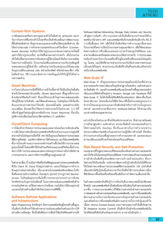 21G-MagZ
IT MAGAZINE
TECH
&TREND
Context-Rich Systems
การฝังสมองกลหรือความชาญฉลาดเข้าไปในสิ่งต่างๆ ทุกหนแห่ง ผนวก


กับการวิเคราะห์ที่แทรกเข้าไปในทุกที่จะเป็นตัวขับเคลื่อนการพัฒนาระบบ


ที่ตื่นตัวต่อสิ่งต่างๆ ที่อยู่รายรอบและสามารถที่จะโต้ตอบต่อสิ่งต่างๆ นั้น


ได้อย่างเหมาะสม การรักษาความปลอดภัยแบบเข้าใจเนื้อหา (Context-


Aware Security) จะเป็นการใช้งานรูปแบบแรกของความสามารถใหม่นี้  
แต่การใช้งานรูปแบบอื่นๆ จะเกิดขึ้นตามมาอย่างรวดเร็ว เมื่อโปรแกรม


เข้าใจถึงเนื้อหาสาระของการร้องขอจากผู้ใช้งานโดยคำนึงถึงภาวะแวดล้อม


ในสถานการณ์ปัจจุบัน โปรแกรมไม่เพียงแต่จะสามารถปรับปรุงข้อมูลที่
จะตอบสนองแก่ผู้ใช้เท่านั้น แต่ยังสามารถปรับแต่งรูปแบบให้เหมาะสม


กับอุปกรณ์ที่จะแสดงผล (เช่น หน้าจอโทรศัพท์ หรือหน้าจอนาฬิกา หรือ
ไม่มีหน้าจอ) วิธีการและเส้นทางการส่งข้อมูลไปให้กับผู้ใช้ได้อย่าง


เหมาะสมด้วย 

Smart Machines
การวิเคราะห์แบบเจาะลึกที่ใช้กับการเข้าใจเนื้อหาทำให้เป็นเงื่อนไขขั้นต้น


สำหรับโลกของสมาร์ทแมชชีน (Smart Machines) พื้นฐานนี้ประกอบ


ด้วยอัลกอริทึมอันก้าวหน้า ที่บอกให้ระบบเข้าใจสภาพแวดล้อมของมัน


เรียนรู้ให้เหมาะกับตัวมัน และโต้ตอบด้วยตนเอง ในปัจจุบันเราได้เริ่มเห็น


ต้นแบบของยานพาหนะไร้คนขับ หุ่นยนต์ล้ำสมัย บุคคลช่วยเหลือ


แบบเสมือน สิ่งเหล่านี้จะวิวัฒนาการอย่างรวดเร็วในช่วงเวลา 2-3 ปีนี้


เพื่อเข้าสู่ยุคใหม่ของผู้ช่วยเหลือจักรกล Smart Machines นี้จะเป็น


อุบัติการณ์เปลี่ยนโฉมในประวัติศาสตร์ของ IT เลยทีเดียว
Cloud/Client Computing
การโน้มเข้าหากันของการประมวลผลบนคลาวด์และโมบายล์จะส่งเสริม


การเติบโตอย่างต่อเนื่องของแอพพลิเคชันที่ประสานงานแบบรวมศูนย์ที่


สามารถย้ายไปยังอุปกรณ์ใดก็ได้ คลาวด์เป็นรูปแบบใหม่ของการประมวลผล


ที่มีความยืดหยุ่น  และจัดการสิ่งต่างๆ ได้ด้วยตนเอง แนวโน้มแอพพลิเคชัน


ทั้งภายในองค์กรและภายนอกองค์กรจะสร้างขึ้นโดยใช้การประมวลผล


รูปแบบใหม่นี้ ในขณะที่ค่าใช้จ่ายด้านเครือข่ายและแบนด์วิทธ์จะเอื้ออำนวย


ต่อการใช้การประมวลผลและสตอเรจของอุปกรณ์อย่างมีประสิทธิภาพ  
การประสานงาน และการจัดการจะมีพื้นฐานอยู่บนคลาวด์

ในช่วงเวลาสั้นๆ นี้ จะเป็นการซิงค์โครไนซ์ข้อมูลและสถานะของแอพพลิเคชัน


ที่เป็น Client กับ Cloud ข้ามอุปกรณ์ต่างๆ และแก้ไขปัญหาการทำงาน
ข้ามอุปกรณ์อย่างต่อเนื่อง เมื่อเวลาผ่านไปแอพพลิเคชันจะพัฒนาไปถึง


ขั้นที่จะสามารถทำงานพร้อมๆ กันบนทุกๆ อุปกรณ์ ปรากฏการณ์ Second-


Screen ในปัจจุบันมุ่งประเด็นไปที่การประสานงานระหว่างการรับชม


โทรทัศน์ร่วมกับอุปกรณ์เคลื่อนที่ ในอนาคตเกมส์และแอพพลิเคชันด้าน


ความบันเทิงต่างๆ จะใช้จอภาพมากกว่าหนึ่งจอ รวมไปถึงการใช้งานอุปกรณ์


แบบสวมใส่ร่วมด้วยเพื่อทำให้เกิดประสบการณ์ที่ดีขึ้น

Software-Defined Applications
and Infrastructure
Agile Programming สำหรับทุกๆ สิ่งจากแอพพลิเคชันสู่โครงสร้างพื้นฐาน


เป็นสิ่งจำเป็นที่จะทำให้องค์กรสามารถส่งมอบผลิตภัณฑ์และบริการได้


อย่างมีความยืดหยุ่น ซึ่งเป็นสิ่งที่ต้องการเพื่อทำให้ธุรกิจดิจิตอลทำงานได้


Software-Defined Networking, Storage, Data Centers และ Security


เข้าสู่สภาวะอิ่มตัว บริการแบบคลาวด์เป็นสิ่งที่สามารถกำหนดได้ด้วย


ซอฟต์แวร์ผ่านทาง API และแอพพลิเคชันก็ประพฤติเช่นเดียวกัน คือ มี
การเพิ่มขึ้นของ API เพื่อให้เข้าถึงฟังก์ชันการทำงานและเนื้อหาของ


โปรแกรมได้โดยการเขียนโปรแกรมควบคุมและจัดการ เพื่อให้ตอบสนอง


ต่อความต้องการที่เปลี่ยนแปลงอย่างรวดเร็วของธุรกิจดิจิตอล และ


สามารถเพิ่มขนาดหรือลดขนาดของระบบได้อย่างรวดเร็ว การประมวลผล


จะต้องย้ายออกไปจากโมเดลที่คงที่ไปสู่โมเดลที่เปลี่ยนแปลงไม่หยุดนิ่ง  
กฏ โมเดล และโค้ดที่สามารถนำมาประกอบกันได้อย่างหลากหลายและ
ปรับแต่งได้ในทุกๆ ส่วนประกอบเป็นสิ่งที่จำเป็นตั้งแต่ระดับเครือข่ายไป
จนถึงระดับแอพพลิเคชัน

Web-Scale IT
Web-Scale IT เป็นรูปแบบของการประมวลผลในระดับโลกที่นำความ


สามารถของบริการคลาวด์ขนาดใหญ่เข้ามาสู่ภายในองค์กร องค์กรส่วนมาก


จะเริ่มต้นคิด ทำ และสร้างแอพพลิเคชันและโครงสร้างพื้นฐานขององค์กร


เลียนแบบบริษัทยักษ์ใหญ่อย่าง Amazon, Google และ Facebook ทั้งนี้


Web-Scale IT ไม่ได้เกิดขึ้นได้ทันทีทันใดแต่จะค่อยๆ พัฒนาขึ้นเรื่อยๆ
โดยอาศัยเวลา โดยจะต้องรอให้มีฮาร์ดแวร์ที่เอื้ออำนวยต่อรูปแบบการ


ทำงานใหม่และถูกออกแบบมาเป็นพิเศษสำหรับการทำงานในรูปแบบ


คลาวด์ และรอช่วงเวลาที่แนวทาง Software-Defined ได้กลายมาเป็น


แนวทางหลักของอุตสาหกรรม

อย่างไรก็ตามในช่วงเวลาที่รอให้องค์ประกอบต่างๆ ที่กล่าวมาพร้อมต่อ


การเข้ามาสู่องค์กร องค์กรต่างๆ ควรจะเริ่มต้นก้าวแรกของตนด้วยการ


ให้ความสนใจกับ DevOps ซึ่งเป็นแนวทางในการทำงานระหว่าง


หน่วยงานพัฒนาซอฟต์แวร์และหน่วยงานปฏิบัติการด้านไอที ที่จะต้อง


ทำงานประสานกันบนพื้นฐานของการทำงานบนคลาวด์ และตอบสนอง


ความเปลี่ยนแปลงที่รวดเร็วของโลกธุรกิจแบบดิจิตอล

Risk-Based Security and Self-Protection
ถนนทุกสายที่ไปสู่อนาคตแบบดิจิตอลจะต้องเดินผ่านด่านความปลอดภัย


อย่างไรก็ตามในโลกของธุรกิจแบบดิจิตอล การตรวจสอบด้านความปลอดภัย


อาจทำตัวเป็นสิ่งที่จะคอยขัดขวางความก้าวหน้าขององค์กร ซึ่งเรา


ไม่ควรจะให้เป็นเช่นนั้น องค์กรจะเพิ่มความรับรู้ว่ามันเป็นไปไม่ได้ที่จะรอ


ให้เกิดสภาพแวดล้อมการประมวลผลที่มีความปลอดภัย 100 เปอร์เซ็นต์  
เมื่อองค์กรได้รับรู้เช่นนี้แล้วพวกเขาก็จะเริ่มที่จะใช้การประเมินควาเสี่ยง


ที่ซับซ้อนมากขึ้นพร้อมทั้งเตรียมเครื่องมือในการกำจัดความเสี่ยงเหล่านั้น

ในด้านของเทคนิคเป็นที่รับรู้ว่าการป้องกันที่แนวขอบเขตนั้นไม่เพียงพอ
อีกต่อไป และแอพพลิเคชันจำเป็นต้องมีบทบาทในเชิงรุกในด้านความปลอดภัย


มากขึ้น การออกแบบซอฟต์แวร์ให้มีความตระหนักด้านความปลอดภัย


การทดสอบทางด้านความปลอดภัยของแอพพลิเคชัน และการที่แอพพลิเคชัน


มีความสามารถในการปกป้องตนเองจากภัยคุกคามด้านความปลอดภัย  


และเสริมด้วยการที่แอพพลิเคชันมีความสามารถในการรับรู้และเข้าใจ


เนื้อหา (Active Context-Aware) และการควบคุมการเข้าถึงที่ปรับสภาพ


ได้ (Adaptive Access Control) เป็นสิ่งจำเป็นสำหรับแอพพลิเคชันใน


โลกดิจิตอลที่เต็มไปด้วยภัยคุกคามต่างๆ มากมายในปัจจุบัน  

 