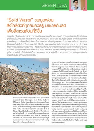 GREEN IDEA
25G-MagZ
IT MAGAZINE
“Solid Waste” ขยะมูลฝอย
สิ่งใกล้ตัวที่ทุกคนควรรู้ มาช่วยกันลด
เพื่อสิ่งแวดล้อมที่ดีขึ้น
จากรายงานและสถิติกรมควบคุมมลพิษ พบว่า ประเทศไทยมี
ขยะมูลฝอยปี 2556 มีปริมาณสูงถึง 26.77 ล้านตัน เพิ่มขึ้นจาก
ปีที่ผ่านมา 2 ล้านตัน ซึ่งขณะนี้มีสถานที่กำจัดขยะมูลฝอยทั้งหมด
2,490 แห่ง เป็นสถานที่มีการกำจัดอย่างถูกต้องเพียง 466 แห่ง
เท่านั้น ทำให้เกิดปริมาณขยะมูลฝอยสะสมตกค้างเพิ่มสูงขึ้นถึง
19.9 ล้านตัน อัตราการผลิตขยะ/คน/วัน และในช่วง 5-10 ปี
ที่ผ่านมา ก็มีแนวโน้มเพิ่มขึ้น จากเดิม ปี 2551 เท่ากับ 1.03 กก./
คน/วัน ปัจจุบันอยู่ที่ 1.15 กก./คน/วัน โดยขยะมูลฝอยร้อยละ 46
มาจากองค์การบริหารส่วนตำบล (อบต.) ร้อยละ 38 มาจากเทศบาล
และร้อยละ 16 มาจากกรุงเทพฯ ซึ่งนับว่าจะเป็นปัญหาใหญ่ที่
คนไทยและคนในเขตเมืองอย่างกรุงเทพมหานครจะต้องเผชิญ
ปัญหาที่เกิดจากปริมาณขยะที่เพิ่มมากขึ้น
หากพูดถึง “Solid waste” หลายๆ คน คงไม่รู้จัก แต่หากพูดถึง “ขยะมูลฝอย” ทุกคนคงรู้จักดี คุณรู้บ้างมั้ยตั้งแต่
คุณตื่นนอนขึ้นมาตอนเช้า ขับรถไปทำงาน เดินทางกลับบ้าน และเข้านอน คุณทิ้งขยะมูลฝอย จากกิจกรรมอุปโภค
บริโภคต่างๆ นานา ทั้งวันมีน้ำหนักเป็นเท่าไร หากคิดง่ายๆ เพียงแค่คุณคนเดียว ทิ้งขยะวันละ 1 กิโลกรัม ตลอดทั้งปี
ปริมาณขยะที่เกิดขึ้นมีมากถึงประมาณ 365 กิโลกรัม และหากคุณมีสมาชิกในครอบครัวจำนวน 4 คน ปริมาณขยะ
ที่เกิดจากครอบครัวของคุณจะมีมากถึง1.46ตันต่อปีปริมาณดังกล่าวไม่น้อยเลยทีเดียวขยะหรือของเสียภาษาอังกฤษ
เราเรียกว่า Solid Waste หมายถึง เศษกระดาษ เศษผ้า เศษอาหาร เศษสินค้า เศษวัตถุ ถุงพลาสติก ภาชนะที่ใส่อาหาร
มูลสัตว์ ซากสัตว์ หรือสิ่งอื่นใดที่เก็บกวาดจากถนน ตลาด หรือที่อื่นๆ และหมายความรวมถึงมูลฝอยติดเชื้อ
มูลฝอยที่เป็นพิษ จากชุมชนหรือครัวเรือน
สถานการณ์ปริมาณขยะมูลฝอยในปัจจุบันพบว่า ขยะมูลฝอย
ทั้งสิ้นปริมาณ 26.77 ล้านตัน แบ่งเป็นปริมาณขยะมูลฝอยที่ถูก
นำไปกำจัดแบบถูกต้อง จำนวน 7.2 ล้านตัน (ร้อยละ 27) ปริมาณ
ขยะมูลฝอยที่กำจัดแบบไม่ถูกต้อง 6.9 ล้านตัน (ร้อยละ 26) ปริมาณ
ขยะมูลฝอยที่ไม่ได้เก็บขนทำให้ตกค้างในพื้นที่ 7.6 ล้านตัน
(ร้อยละ 28) และปริมาณขยะมูลฝอยที่นำกลับมาใช้ประโยชน์
ใหม่ 5.1 ล้านตัน (ร้อยละ 19) ด้านอัตราการผลิตขยะต่อคนต่อวัน
พบว่า สูงขึ้นต่อเนื่องทุกปีจาก 1.03 กิโลกรัมต่อคนต่อวันในปี 2551
เป็น 1.15 กิโลกรัมต่อคนต่อวันในปี 2556 แต่หากคำนวณตามพื้นที่
ที่เกิดขยะมูลฝอย พบว่า อัตราการเกิดขยะมูลฝอยกิโลกรัมต่อคน
ต่อวัน เป็นดังนี้ ในเขตเทศบาลนคร เท่ากับ 1.89 เทศบาลเมือง 1.15
เทศบาลตำบล 1.02 เมืองพัทยา 3.90 และองค์กรบริหารส่วนตำบล
0.91 จากการสำรวจพบว่า ทุกจังหวัดของไทยมีปัญหาวิกฤติเรื่อง
การจัดการขยะมูลฝอย โดย 20 อันดับแรกที่มีปัญหามากที่สุด ได้แก่
สงขลา สมุทรปราการ กาญจนบุรี นครศรีธรรมราช สุราษฎร์ธานี
ราชบุรี เพชรบุรี แพร่ ปราจีนบุรี พระนครศรีอยุธยา ระนอง นครพนม
ปัตตานี ฉะเชิงเทรา ร้อยเอ็ด ลพบุรี อ่างทอง ขอนแก่น บุรีรัมย์
และชุมพร ตามลำดับ และจังหวัดที่มีปัญหาขยะมูลฝอยสะสม 20
อันดับแรก ได้แก่ สงขลา สมุทรปราการ กาญจนบุรี นครศรีธรรมราช
เพชรบุรี สุราษฎร์ธานี ราชบุรี ขอนแก่น พระนครศรีอยุธยา ปราจีนบุรี
ประจวบคีรีขันธ์ ชลบุรี นครราชสีมา ลาปาง แพร่ ลพบุรี ชัยนาท
นครปฐม เพชรบูรณ์ และระนอง ตามลำดับ ถึงแม้ว่า จังหวัดนนทบุรี
ภูเก็ต และกรุงเทพฯ เป็นจังหวัดสะอาดที่ไม่มีปัญหาวิกฤติด้านการ
จัดการขยะมูลฝอยและไม่มีปริมาณขยะสะสมภายในจังหวัดก็ตาม
แต่จำเป็นต้องให้ประชาชนตระหนักถึงการลดปริมาณขยะในครัวเรือน
มากขึ้น อย่างไรก็ดีการจัดการขยะมูลฝอยโดยวิธีการกำจัดอย่างมี
ประสิทธิภาพในแต่ละพื้นที่จึงเป็นสิ่งที่สำคัญยิ่ง (แหล่งข้อมูล:
http://thaipublica.org/)
จนิษฐ์ ประเสริฐบูรณะกุล
 