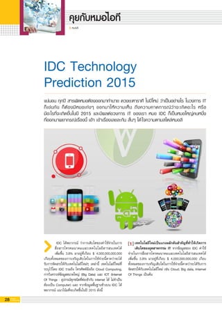 28 G-MagZ
IT MAGAZINE
หมอลี
เทคโนโลยีใหม่เป็นแรงผลักดันสำคัญที่ทำให้เกิดการ
เติบโตของอุตสาหกรรม IT จากข้อมูลของ IDC ค่าใช้
จ่ายในการสื่อสารโทรคมนาคมและเทคโนโลยีสารสนเทศได้
เพิ่มขึ้น 3.8% มาอยู่ที่เกือบ $ 4,000,000,000,000 เกือบ
ทั้งหมดของการเจริญเติบโตในการใช้จ่ายนี้คาดว่าจะได้รับการ
จัดสรรให้กับเทคโนโลยีใหม่ เช่น Cloud, Big data, Internet
Of Things เป็นต้น 
IDC Technology 
Prediction 2015
IDC ได้พยากรณ์ ว่าการเติบโตของค่าใช้จ่ายในการ
สื่อสารโทรคมนาคมและเทคโนโลยีสารสนเทศได้

เพิ่มขึ้น 3.8% มาอยู่ที่เกือบ $ 4,000,000,000,000
เกือบทั้งหมดของการเจริญเติบโตในการใช้จ่ายนี้คาดว่าจะได้
รับการจัดสรรให้กับเทคโนโลยีใหม่ๆ เหล่านี้ เทคโนโลยีใหม่ที่
ระบุไว้โดย IDC รวมถึง โทรศัพท์มือถือ Cloud Computing,
การวิเคราะห์ข้อมูลขนาดใหญ่ (Big Data) และ IOT (Internet
Of Things : อุปกรณ์ทุกชนิดที่ต่อเข้ากับ internet ได้ ไม่จำเป็น
ต้องเป็น Computer) และ จากข้อมูลพื้นฐานข้างบน IDC ได้
พยากรณ์ แนวโน้มที่จะเกิดขึ้นในปี 2015 ดังนี้
แน่นอน ทุกปี สารพัดหมอต้องออกมาทำนาย ดวงชะตาราศี ในปีใหม่ ว่าเป็นอย่างไร ในวงการ IT
ก็เช่นกัน ก็ต้องมีหมอเก่งๆ ออกมาให้ความเห็น ถึงความคาดการณ์ว่าจะเกิดอะไร หรือ

มีอะไรที่จะเกิดขึ้นในปี 2015 และมีผลต่อวงการ IT ของเรา หมอ IDC ก็เป็นหมอใหญ่คนหนึ่ง

ที่ออกมาพยากรณ์เรื่องนี้ เอ้า เข้าเรื่องเลยละกัน สั้นๆ ได้ใจความตามสไตล์หมอลี
1
 