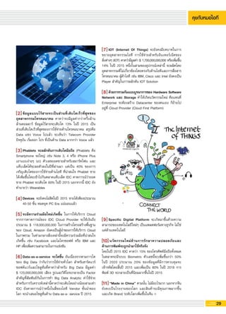 29G-MagZ
IT MAGAZINE
Specific Digital Platform จะเกิดมาขึ้นด้วยความ
สามารถของเทคโนโลยีใหม่ๆ เป็นแพลตฟอร์มทางธุรกิจ ไม่ใช่
แค่ด้านเทคโนโลยี 

นวัตกรรมใหม่ด้านการรักษาความปลอดภัยและ

ด้านการพิมพ์จะถูกนำมาใช้จริงจัง
โดยในปี 2015 IDC คาดว่า 15% ของโทรศัพท์มือถือทั้งหมด
ในตลาดจะมีระบบ Biometric ตัวเลขนี้จะเพิ่มขึ้นกว่า 50%
ในปี 2020 ประมาณ 20% ของข้อมูลที่มีการควบคุมจะ
เข้ารหัสโดยสิ้นปี 2015 และเพิ่มเป็น 80% ในปี 2018 การ
พิมพ์ 3D จะกลายเป็นที่นิยมมากขึ้นในปี 2015 

“Made in China” ตามนั้น ไม่มีอะไรมาก นอกจากจีน
ยังคงเป็นโรงงานของโลก และสินค้าจะมีคุณภาพมากขึ้น
และเกิด Brand ระดับโลกเพิ่มขึ้นในจีน 
ข้อมูลแบบไร้สายจะเป็นส่วนที่เติบโตเร็วที่สุดของ
อุตสาหกรรมโทรคมนาคม คาดว่าจะมีมูลค่ากว่าครึ่งล้าน
ล้านดอลลาร์ ข้อมูลไร้สายจะเติบโต 13% ในปี 2015 เป็น
ส่วนที่เติบโตเร็วที่สุดของการใช้จ่ายด้านโทรคมนาคม สรุปคือ
Data แซง Voice ไปแล้ว จะเห็นว่า Telecom Provider
ปัจจุบัน เริ่มออก โปร ที่เป็นด้าน Data มากกว่า Voice แล้ว 

Phablets จะผลักดันการเติบโตมือถือ (Phablets คือ
Smartphone จอใหญ่ เช่น Note 3, 4 หรือ iPhone Plus
เอาแบบง่ายๆ นะ) ตัวเลขยอดขายสำหรับสมาร์ทโฟน และ
แท็บเล็ตได้ชะลอตัวลงในปีที่ผ่านมา แต่เป็น 40% ของการ
เจริญเติบโตของการใช้จ่ายด้านไอที ที่น่าสนใจ Phablet ขาย
ได้เพิ่มขึ้นโดยเข้าไปกินตลาดแท็บเล็ต IDC คาดการณ์ว่ายอด
ขาย Phablet จะเติบโต 60% ในปี 2015 นอกจากนี้ IDC ยัง
ทำนายว่า Wearables 

Devices จะยังคงไม่ฮิตในปี 2015 ขายได้เพียงประมาณ
40-50 ชิ้น หมดยุค PC Era แน่นอนแล้ว 

จะมีความร่วมมือใหม่เกิดขึ้น ในการให้บริการ Cloud
จากการคาดการณ์ของ IDC Cloud Provider จะใช้เงินถึง
ประมาณ $ 118,000,000,000 ในการสร้างโครงสร้างพื้นฐาน
ของ Cloud, Amazon ยังคงเป็นผู้นำของการให้บริการ Cloud
ในภาพรวม ในท่ามกลางสิ่งเหล่านี้จะมีความร่วมมือที่น่าสนใจ
เกิดขึ้น เช่น Facebook และไมโครซอฟท์ หรือ IBM และ
HP เพื่อเพิ่มความสามารถในการแข่งขัน

Data-as-a-service จะโตขึ้น อันเนื่องจากตามการโต
ของ Big Data ว่ากันว่าการใช้จ่ายทั่วโลก สำหรับฮาร์ดแวร์
ซอฟต์แวร์และโซลูชั่นที่คาดว่าสำหรับ Big Data มีมูลค่า

$ 125,000,000,000 เสียง รูปและวิดีโอจะกลายเป็น Factor
สำคัญที่สัมพันธ์กันในการทำ Big Data Analytic ค่าใช้จ่าย
สำหรับการวิเคราะห์เหล่านี้คาดว่าจะเติบโตอย่างน้อยสามเท่า
IDC ยังคาดการณ์ว่าหนึ่งในสี่ของไอที Vendor ชั้นนำของ
โลก จะนำเสนอโซลูชั่นด้าน Data-as-a- service ปี 2015
IOT (Internet Of Things) จะยังคงมีบทบาทในการ
ขยายอุตสาหกรรมไอที การใช้จ่ายสำหรับอินเทอร์เน็ตของ

สิ่งต่างๆ (IOT) คาดว่ามีมูลค่า $ 1,700,000,000,000 หรือเพิ่มขึ้น
14% ในปี 2015 หนึ่งในสามของอุปกรณ์เหล่านี้ จะผลิตโดย
อุตสาหกรรมที่ไม่เกี่ยวข้องโดยตรงกับด้านไอทีและการสื่อสาร
โทรคมนาคม ผู้ค้าไอที เช่น IBM, Cisco และ Intel ยังคงเป็น
Player สำคัญในการผลักดัน IOT Solution 

ด้วยการรวมกันแบบบูรณาการของ Hardware Software
Network และ Storage ทำให้เกิดนวัตกรรมใหม่ คือแทนที่
Enterprise จะต้องสร้าง Datacenter ของตนเอง ก็ย้ายไป
อยู่ที่ Cloud Provider (Cloud First Platform)
4
5
6
7
8
9
10
11
2
3
 