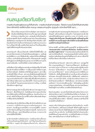 30 G-MagZ
IT MAGAZINE
สถานีช่องนนทรี
ภาพเดียวกันแต่คนดูยืนคนละมุมก็เห็นต่างกัน ภาพเดียวกันยืนตำแหน่งเดียว ก็ยังมีความชอบในสิ่งที่เห็นต่างกันหรือ
วิเคราะห์ต่างกันไป พอได้อ่านเรื่อง คนละมุม ของพระมหาบุญไทย ปุญญมโน แล้วจะยิ่งเข้าใจได้ เพราะ…..
เรื่องบางเรื่องบางคนมองว่าไม่น่าจะเป็นปัญหา แต่บางคนมองว่า
เรื่องเดียวกันนั้นคือปัญหาต้องหาทางแก้ไข เหตุบางอย่างเป็นผลดี
สำหรับคนบางกลุ่มหรือบางคน แต่เหตุเดียวกันนั้นเป็นผลร้าย
ของอีกคนกลุ่มหนึ่ง นั่นเพราะเหตุนั้นต่างคนต่างมอง จึงมองเห็นคนละมุม
เมื่อตั้งต้นของการมองปัญหาต่างกัน วิธีแก้ปัญหาจึงต่างกันไปด้วย แต่ถ้า
นั่งลงหันหน้าเข้าหากันปรึกษาหารือกันย่อมสามารถพิจารณาหาแนวทาง
ในการแก้ปัญหาได้ง่ายขึ้น แทนที่จะเป็นต่างคนต่างแก้ ยิ่งแก้ยิ่งยุ่งเหมือน
กลุ่มด้ายที่พันกันจนยุ่งที่หาต้นและปลายไม่พบ
หลวงตาไซเบอร์ฯ เลี้ยงแมวไว้หลายตัว อันที่จริงก็ไม่ได้ตั้งใจเลี้ยง แต่
แมวเหล่านั้นมาขอเศษอาหารกินพอกินอิ่มนอนหลับอยู่สบาย เลยยึดกุฏิ
พระเป็นที่พักถาวร แรกๆ ก็มีเพียงตัวเดียว แต่ต่อมาอีกไม่นานก็มีเพื่อนฝูง
มาเรื่อยๆ แมวตัวเมียก็ตกลูกปีละสองครั้งๆ ครั้งละสองสามตัว พออยู่ไป
สักพักกุฏิเลยกลายเป็นที่อยู่ของพระและแมว พวกเขาได้กินอาหารและวิ่ง
เล่นอย่าเพลิดเพลิน กาลเป็นไปดั่งนี้มานานไม่น่าจะมีปัญหาอะไร
แต่เรื่องที่มองว่าไม่น่าจะมีปัญหาอาจจะกลับกลายเป็นปัญหาขึ้นมาได้ วันหนึ่ง
มีอุบาสิกาท่านหนึ่งปรารภให้ฟังว่า “การเลี้ยงแมวเป็นการดีเป็นการแสดง
ออกถึงความมีเมตตา เมื่อสัตว์มาอาศัยก็เลี้ยงดูตามสมควร แต่การเลี้ยง
แมวต้องรู้จักวิธีจัดการกับแมว เพราะแมวเป็นสัตว์ซุกซนอยู่นิ่งไม่ค่อยได้
มักจะกัดนั่นกัดนี่ สิ่งของบางอย่างเช่นเก้าอี้นวม โซฟาหากรักษาไม่ดีอาจ
จะถูกแมวข่วนหรือกัดขาดได้ น่าเสียดายที่ญาติโยมซื้อมาด้วยเงินหลาย
พันบาทต้องมาเสียหายเพราะแมวเพียงไม่กี่ตัว อีกอย่างแมวมักจะถ่าย
อุจจาระไม่เลือกที่ โดยเฉพาะตามซอกของศาลาการเปรียญ บางครั้งส่ง
กลิ่นเหม็นรบกวนผู้มาทำบุญ”
ฟังคำปรารภของอุบาสิกาท่านนั้นแล้วก็มาพิจารณาว่าสาเหตุมาจากแมว
ที่หลวงตาฯ เลี้ยงไว้หรืออย่างไร วันหนึ่งมีคนมาทำความสะอาดโรงเรียน
พระปริยัติธรรมซึ่งปรกติใช้เป็นห้องปฏิบัติธรรม ติดเครื่องปรับอากาศ
อย่างดี แต่ปิดไว้จะใช้เฉพาะในเวลาที่มีงานหรือหากมีพระสงฆ์อาคันตุกะ
จากที่อื่นมาพักก็จะเปิดให้พักได้
คล้อยหลังอุบาสิกาท่านนั้นไปไม่นานก็มีอุบาสิกาอีกท่านหนึ่งเข้ามาหาและ
ถวายอาหาร จากนั้นก็นำอาหารแมวมาถวายด้วยก่อนจะบอกว่า “ฝาก
หลวงตาฯ ช่วยเลี้ยงดูแมวเหล่านั้นด้วย พวกเขาคงไม่มีที่ไป น่าสงสาร
บางตัวกำลังป่วยแต่ก็ยังถูกเจ้าของเดิมนำมาปล่อยทิ้ง โยมจะหาอาหาร
มาให้ท่านเลี้ยงแมว ขออย่าได้ทอดทิ้งพวกเขาไปเลย หากออกจากวัด
แล้วคงไม่มีที่จะให้ไปได้อีก”
อุบาสิกาสองคนมีความเห็นไปคนละทาง คนหนึ่งบอกไม่ควรเลี้ยงแมว
แต่อีกคนหนึ่งสนับสนุนให้เลี้ยงต่อไป จะทำให้ถูกใจของทั้งสองฝ่าย
คงทำได้ยาก มนุษย์เรามักจะมีมุมมองที่แตกต่างกัน แม้จะมาจาก
สาเหตุเดียวกันแต่หากมองคนละมุมก็จะเห็นคนละอย่าง คนหนึ่งมองว่า
เป็นผลดี แต่อีกคนหนึ่งมองว่าเป็นผลร้าย ในพระพุทธศาสนามีภาษิต
อยู่บทหนึ่งในอสิลักขณชาดก ขุททกนิกาย ชาดก (27/126/39) ความว่า
“เหตุอย่างเดียวกันนั้นแหละ เป็นผลดีแก่คนหนึ่ง แต่เป็นผลร้ายแก่อีก
คนหนึ่งได้ เพราะฉะนั้นเหตุอย่างเดียวกันมิใช่ว่าจะเป็นผลดีไปทั้งหมด
และมิใช่ว่าจะเป็นผลร้ายไปทั้งหมด”
ในร้ายอาจจะมีดี และในดีอาจจะมีร้ายแฝงอยู่ก็ได้ สุภาษิตไทยบอกไว้ว่า
“สองคนยลตามช่อง คนหนึ่งมองเห็นโคลนตม คนหนึ่งตาแหลมคม
มองเห็นดาวอยู่พราวพราย” การมองของแต่ละคนแม้จะมองสิ่งเดียวกัน
แต่อาจจะเห็นไม่เหมือนกัน การมองคนละมุมแม้จะมีความเห็นต่างแต่หาก
ยอมรับความคิดเห็นของกันและกันก็ไม่มีปัญหาอะไร เพราะการที่จะทำให้
คนทั้งโลกเห็นอย่างเดียวกันนั้นยากแท้จะเสาะหา
เย็นวันหนึ่งหลวงตาไซเบอร์ฯ กลับจากทำงานที่ศาลายา นครปฐมก็ได้
เรื่อง สามเณรรูปหนึ่งบอกว่า “โยมฝากบอกให้หลวงตาฯ เลิกเลี้ยงแมว
เพราะมันถ่ายอุจจาระไว้ในศาลาการเปรียญและห้องปฏิบัติธรรมเป็น
จำนวนมาก มีกลิ่นเหม็นมาก” สามเณรอีกรูปหนึ่งบอกว่า “โยมฝาก
อาหารแมวมาให้หลวงตาฯ” สองความเห็นสองแนวทางเกิดขึ้นในเวลา
ใกล้เคียงกัน เดินขึ้นกุฏิในมือยังมีอาหารแมวทั้งแมวเล็กแมวใหญ่นั่งรอ
หน้าสะลอน สังเกตเห็นว่ามีแมวตัวเล็กๆ เพิ่มขึ้นสามตัว คงมีคนนำมา
ปล่อย แมวเหล่านั้นกำลังหิว ส่งเสียงร้องเหมือนกำลังขออาหาร
ถ้อยคำของสามเณรที่บอกว่า “ให้เลิกเลี้ยงแมว เพราะไปรบกวนคนอื่นๆ
และอีกคนว่า “ฝากอาหารช่วยเลี้ยวแมวด้วย” ยังก้องอยู่ในหู แมวตัวเล็กๆ
ถ่ายอุจจาระต่อหน้าต่อตา จะโกรธหรือก็ใช่เหตุ เพราะแมวเหล่านั้นคงมา
ใหม่ยังไม่รู้จักว่าจะถ่ายที่ไหน น่าจะมีห้องน้ำพิเศษสำหรับแมว
คิดอะไรเล่นเพลินๆ แมวเหล่านั้นยังนั่งจ้องหน้าเหมือนกำลังจะถามว่า
เมื่อไหร่จะให้อาหารซะที ถ้าเลิกให้วันนี้และไม่ให้อาหารในวันต่อๆ ไป
แมวก็คงไม่อยู่ จึงตัดสินใจให้อาหารแมว ดูพวกเขากินอาหารอย่างเอร็ด
อร่อยแล้วก็ต้องเลิกความคิดว่า “เลี้ยงต่อไป แต่จะพยายามทำห้องน้ำให้
พวกมันได้ถ่ายเป็นที่เป็นทาง”
เหตุอย่างเดียวกันยืนอยู่คนละมุมจึงมองเห็นไม่เหมือนกัน คนหนึ่ง
มองว่าเป็นผลร้าย แต่อีกคนมองว่าเป็นผลดี ดีหรือร้ายอยู่ที่การมองการ
แต่ละคน หลวงตาไซเบอร์ฯ ตัดสินใจยืนอยู่ระหว่างกลางจึงได้เห็นทั้งผลดี
และผลร้ายในเวลาเดียวกัน โลกนี้ไม่มีอะไรดีหรือร้ายโดยส่วนเดียว
ย่อมมีทั้งดีและร้ายคละเคล้ากันไป หากเมื่อใดมีเรื่องดีมากกว่าร้ายโลก
ก็สงบ แต่หากมีเรื่องร้ายมากกว่าเรื่องดี โลกนี้ก็วุ่นวาย
ข้อมูลและภาพจาก :
http://www.cybervanaram.net/2009-12-17-14-44-23-14/932-
2013-03-12-04-33-22
คนละมุมเดียวกันจริงๆ
 