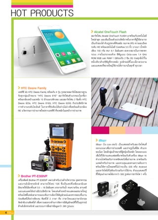 iBlazr
iBlazr (ไอ-เบล-เซอร์) เป็นแฟลชสำหรับสมาร์ทโฟนที่
ออกแบบมาเพื่อการถ่ายเซลฟี่ และถ่ายรูปในที่มืด ตัวแรก
ของโลก โดยมีกลุ่มเป้าหมายที่ผู้หญิงเป็นหลัก โดยออกแบบ
เพื่อให้ใช้งานแทนแฟลชที่มาพร้อมกับตัวเครื่อง iBlazr จะ
ทำงานไปพร้อมกับการกดชัตเตอร์เพื่อถ่ายภาพ มาพร้อมกับ
แอพสำหรับถ่ายภาพ และควบคุมแสงตามความต้องการ
พร้อมให้ดาวน์โหลดฟรีไม่ว่าจะเป็น iOS หรือ Android
และชาร์จไฟได้ไม่ต้องกังวลกับการใช้งาน ด้วยแบตเตอร์รี่
ที่ให้คุณถ่ายภาพได้มากกว่า 500 รูปต่อการชาร์จไฟ 1 ครั้ง
HTC Desire Family
เอชทีซี ส่ง HTC Desire Family พร้อมกัน 4 รุ่น รุกตลาดสมาร์ทโฟนขยายฐาน
จับทุกกลุ่มเป้าหมาย “HTC Desire EYE” สมาร์ทโฟนตัวแรกของโลกที่มา
พร้อมกล้องหน้าและหลัง 13 ล้านเมกะพิกเซล และสมาร์ทโฟน 2 ซิมทั้ง HTC
Desire 820s, HTC Desire 816G, HTC Desire 620G กับประสิทธิภาพ

การทำงานระดับไฮเอ็นด์ ในราคาที่จับต้องได้อย่างไม่น่าเชื่อพร้อมด้วยกล้อง
RE นวัตกรรมการถ่ายภาพใหม่จากเอชทีซี ที่จะพลิกโฉมหน้าการถ่ายภาพ
4 G-MagZ
IT MAGAZINE
HOT PRODUCTS
Brother PT-E300VP
เครื่องพิมพ์ Brother PT-E300VP เหมาะสำหรับงานด้านวิศวกรรม อุตสาหกรรม
และงานอิเล็กทรอนิกส์ สามารถใช้เทป TZE ซึ่งเป็นเทปที่เคลือบลามิเนต

มีขนาดให้เลือกตั้งแต่ 3.5 – 18 มิลลิเมตร สามารถกันน้ำ ทนความร้อน สารเคมี
และแสงแดดได้อย่างมีประสิทธิภาพ โดดเด่นด้วยหน้าจอแสดงผลขนาดใหญ่
พร้อมไฟพื้นหลังสามารถมองเห็นการเลือกใช้สัญลักษณ์และตรวจสอบชิ้นงาน

ก่อนพิมพ์ได้อย่างชัดเจน พิมพ์ได้ 2 ภาษา คือ ภาษาไทยและภาษาอังกฤษ

จัดลำดับงานพิมพ์ได้ เพื่อความสะดวกด้านการจัดการมีสัญลักษณ์ที่ใช้ในอุปกรณ์

ด้านอิเล็กทรอนิกส์ และระบบการสื่อสารข้อมูลกว่า 385 รูปแบบ
Alcatel OneTouch Flash 
สมาร์ทโฟน Alcatel OneTouch FLASH มาพร้อมกับเทคโนโลยี
ใหม่ล่าสุด และเต็มเปี่ยมด้วยประสิทธิภาพในราคาที่ผู้ใช้สามารถ

เป็นเจ้าของได้ ด้วยรูปทรงที่ทันสมัย จอภาพ IPS ความละเอียด
ระดับ HD พร้อมเทคโนโลยี ColoRize 5.5 นิ้ว บางเบา น้ำหนัก
เพียง 150 กรัม หนา 8.1 มิลลิเมตร สะดวกสบายในการพกพา
ระบบ ภายในประกอบด้วย ซีพียูแบบ Octa-core 1.4 GHz
ROM 8GB และ RAM 1 GBรองรับ 2 ซิม 3G รวมทุกสิ่งไว้ใน
หนึ่งเดียวด้วยซีพียูที่ทรงพลัง รูปลักษณ์ที่โฉบเฉี่ยวสวยงาม
และแบตเตอรี่ขนาดใหญ่ใช้งานได้ยาวนานในทุกที่ ทุกเวลา
 