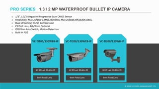 © 2014 VCU DATA MANAGEMENT LTD.
VC-TI200/130WBB-IP VC-TI200/130WB-IPVC-TI200/130WCB-IP
6mm Fixed Lens
42 IR Led, 30-40m IR 42 IR Led, 30-40m IR
6mm Fixed Lens
66 IR Led, 50-60m IR
6mm Fixed Lens
PRO SERIES 1.3 / 2 MP WATERPROOF BULLET IP CAMERA
o 1/3”, 1.3/2 Megapixel Progressive Scan CMOS Sensor
o Resolution: Max 25fps@1.3M(1280X960), Max 25fps@2M(1920X1080),
o Dual-streaming: H.264 Compression
o CS Port Lens, 4/6/8mm Optional
o ICR Filter Auto Switch, Motion Detection
o Built-In POE
 
