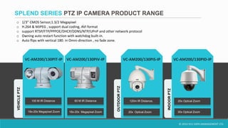 © 2014 VCU DATA MANAGEMENT LTD.
OUTDOORPTZ
o 1/3” CMOS Sensor,1.3/2 Megapixel
o H.264 & MJPEG , support dual coding, AVI format
o support RTSP/FTP/PPPOE/DHCP/DDNS/NTP/UPnP and other network protocol
o Owning auto restart function with watchdog built-in.
o Auto flips with vertical 180. in Omni-direction , no fade zone.
VC-AM200/130PIT-IP VC-AM200/130PIV-IP
18x-20x Megapixel Zoom
100 M IR Distance 60 M IR Distance
VEHICLEPTZ
INDOORPTZ
SPLEND SERIES PTZ IP CAMERA PRODUCT RANGE
VC-AM200/130PIS-IP
120m IR Distance,
20x Optical Zoom
VC-AM200/130PID-IP
20x Optical Zoom
18x-20x Megapixel Zoom 30x Optical Zoom
 
