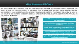 © 2014 VCU DATA MANAGEMENT LTD.
Video Management Software
VCU VIDEO MANAGEMENT SOFTWARE (VMS) IS A WIDESPREAD OPEN PLATFORM VIDEO SURVEILLANCE SOLUTION IDEAL FOR
SMALL, MEDIUM AND LARGE-SIZED PROJECTS. OUR VMS IS OPEN NETWORK VIDEO INTERFACE FORUM (ONVIF) COMPLIANT
AND SUPPORTS A WIDE RANGE OF INDUSTRY-LEADING IP CAMERAS AND ENCODERS. THIS ENABLES THE SYSTEM TO SCALE UP
AND ADAPT TO THE CHANGING NEEDS OF THE USER. A LARGE SUITE OF VIDEO ANALYTICS ALGORITHMS ARE AVAILABLE AS
ADD-ON PLUG-IN MODULES.
VCU VMS
SPLEND
SERI
PRO
SERIES
PRO-LIGHT
SERIES
VCU VMS/VAS
Support 64 cameras per server. Includes extensive reports
and charts module
VMS uses fully distributed architecture to avoid single
point failure
Unique option of implementing custom video analytics
features and alarms
Supports standard alarms detection – intrusion, wrong
direction movement, line crossing, crowd detection
Option of the ‘Enterprise Server’ software which works as
a control and command center
 