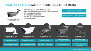 © 2014 VCU DATA MANAGEMENT LTD.
VCU HD ANALOG WATERPROOF BULLET CAMERA
o 720P 1.0 Megapixel, 1/2.9" CMOS Sensor, 0Lux
o HDCVI Analog interface/output, Coaxial Cable transmission
o 50Hz:720p@25fps(1280×720)
o 60Hz:720p@30fps(1280×720)
o AWB, AGC, BLC, 3D-DNR, OSD MENU
o ICR Filter Auto switch
VC-100WCA-CVI
4mm Lens (4,6,8 mm Optional)
24pcs Led, 20-25m IR
VC-100WDA1-CVI VC-100WTD-CVIVC-100WTF-CVI VC-100WBB-CVI VC-100WA-CVI
4mm Lens (4,6,8mm Optional)
24pcs Led, 20-25M IR 24pcs Led, 20-25m IR
4mm Lens (4, 6, 8mm Optional)
36pcs Led, 25-30M IR
2.8-12mm Varifocal Lens
42pcs Led, 30-40m IR
(66pcs Led, 50-60m IR Optional)
2.8-12mm Standard/
Varifocal Lens
66pcs Led, 50-60m IR
(42pcs Led, 30-40m IR Optional)
4mm Lens (4,6,8mm Optional)
 