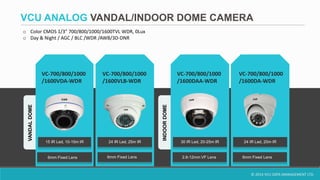 © 2014 VCU DATA MANAGEMENT LTD.
VCU ANALOG VANDAL/INDOOR DOME CAMERA
VC-700/800/1000
/1600VDA-WDR
VC-700/800/1000
/1600DA-WDR
VC-700/800/1000
/1600VLB-WDR
6mm Fixed Lens
15 IR Led, 10-15m IR 24 IR Led, 25m IR 24 IR Led, 20m IR
6mm Fixed Lens
VC-700/800/1000
/1600DAA-WDR
30 IR Led, 20-25m IR
VANDALDOME
INDOORDOME
2.8-12mm VF Lens 6mm Fixed Lens
o Color CMOS 1/3" 700/800/1000/1600TVL WDR, 0Lux
o Day & Night / AGC / BLC /WDR /AWB/3D-DNR
 