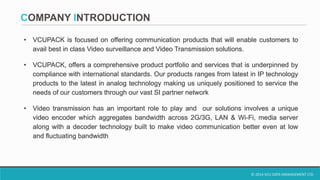 © 2014 VCU DATA MANAGEMENT LTD.
COMPANY INTRODUCTION
• VCUPACK is focused on offering communication products that will enable customers to
avail best in class Video surveillance and Video Transmission solutions.
• VCUPACK, offers a comprehensive product portfolio and services that is underpinned by
compliance with international standards. Our products ranges from latest in IP technology
products to the latest in analog technology making us uniquely positioned to service the
needs of our customers through our vast SI partner network
• Video transmission has an important role to play and our solutions involves a unique
video encoder which aggregates bandwidth across 2G/3G, LAN & Wi-Fi, media server
along with a decoder technology built to make video communication better even at low
and fluctuating bandwidth
 
