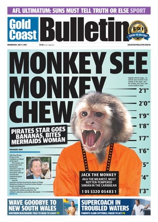 AFL ULTIMATUM: SUNS MUST TELL TRUTH OR ELSE SPORT
WEDNESDAY, JULY 1, 2015 $1.40 incl GST, freight extra GOLDCOASTBULLETIN.COM.AU
WAVE GOODBYE TO
NEW SOUTH WALES
SOUTHERN BEACHGOERS TOLD TO HEAD TO COAST P3
SUPERCOACH IN
TROUBLED WATERS
PARENTS CLAIM COTTERELL FAILED TO ACT P4
PIRATES STAR GOES
BANANAS, BITES
MERMAIDS WOMAN
ARE they filming
Pirates of the
Caribbean or Planet
of the Apes?
The monkey star
of the Gold Coast
blockbuster
attacked a make-up
artist yesterday,
leaving her with ear
wounds that
required hospital
treatment.
Jack the
capuchin monkey launched his attack at Village
Roadshow Studios in Oxenford where Pirates
scenes are being shot.
The victim, a 54-year-old woman, was
working with another production, the
children’s television series Mako Mermaids.
MACKENZIE RAVN
REPORT P5
Digitally altered image… no
animals were harmed in the
making of this paper. Jack
the monkey and, inset, with
co-star Geoffrey Rush.
 