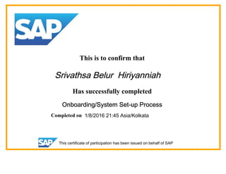 This is to confirm that
Srivathsa Belur Hiriyanniah
Has successfully completed
Onboarding/System Set-up Process
Completed on 1/8/2016 21:45 Asia/Kolkata
This certificate of participation has been issued on behalf of SAP
 