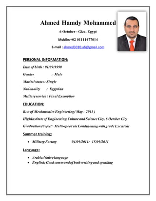 Ahmed Hamdy Mohammed
6 October - Giza, Egypt
Mobile:+02 01111477014
E-mail : ahmed3010.ah@gmail.com
PERSONAL INFORMATION:
Date of birth : 01/09/1990
Gender : Male
Marital status: Single
Nationality : Egyptian
Militaryservice: Final Exemption
EDUCATION:
B.sc of Mechatronics Engineering(May– 2013 )
HighInstituteof Engineering,Cultureand ScienceCity, 6 October City
GraduationProject: Multi-speed airConditioning withgrade Excellent
Summer training:
 MilitaryFactory 04/09/2011: 15/09/2011
Language:
 Arabic:Nativelanguage
 English:Good commandof both writingand speaking
 