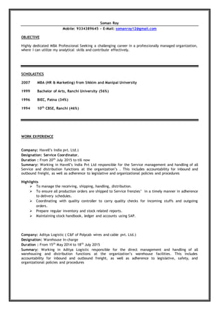 Soman Roy
Mobile: 9334389645 ~ E-Mail: somanroy12@gmail.com
OBJECTIVE
Highly dedicated MBA Professional Seeking a challenging career in a professionally managed organization,
where I can utilize my analytical skills and contribute effectively.
SCHOLASTICS
2007 MBA (HR & Marketing) from Sikkim and Manipal University
1999 Bachelor of Arts, Ranchi University (56%)
1996 BIEC, Patna (34%)
1994 10th
CBSE, Ranchi (46%)
WORK EXPERIENCE
Company: Havell’s India pvt. Ltd.)
Designation: Service Coordinator.
Duration : From 20th
July 2015 to till now
Summary: Working in Havell’s India Pvt Ltd responsible for the Service management and handling of all
Service and distribution functions at the organization’s . This includes accountability for inbound and
outbound freight, as well as adherence to legislative and organizational policies and procedures
Highlights
 To manage the receiving, shipping, handling, distribution.
 To ensure all production orders are shipped to Service frenzies’ in a timely manner in adherence
to delivery schedules.
 Coordinating with quality controller to carry quality checks for incoming stuffs and outgoing
orders.
 Prepare regular inventory and stock related reports.
 Maintaining stock handbook, ledger and accounts using SAP.
Company: Aditya Logistic ( C&F of Polycab wires and cable pvt. Ltd.)
Designation: Warehouse In-charge
Duration : From 15th
May 2014 to 18th
July 2015
Summary: Working in Aditya Logistic responsible for the direct management and handling of all
warehousing and distribution functions at the organization’s warehouse facilities. This includes
accountability for inbound and outbound freight, as well as adherence to legislative, safety, and
organizational policies and procedures
 