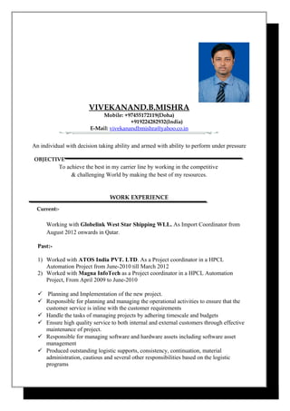 VIVEKANAND.B.MISHRA
Mobile: +97455172119(Doha)
+919224282932(India)
E-Mail: vivekanandbmishra@yahoo.co.in
An individual with decision taking ability and armed with ability to perform under pressure
OBJECTIVE
To achieve the best in my carrier line by working in the competitive
& challenging World by making the best of my resources.
WORK EXPERIENCE
Current:-
Working with Globelink West Star Shipping WLL. As Import Coordinator from
August 2012 onwards in Qatar.
Past:-
1) Worked with ATOS India PVT. LTD. As a Project coordinator in a HPCL
Automation Project from June-2010 till March 2012
2) Worked with Magna InfoTech as a Project coordinator in a HPCL Automation
Project, From April 2009 to June-2010
 Planning and Implementation of the new project.
 Responsible for planning and managing the operational activities to ensure that the
customer service is inline with the customer requirements
 Handle the tasks of managing projects by adhering timescale and budgets
 Ensure high quality service to both internal and external customers through effective
maintenance of project.
 Responsible for managing software and hardware assets including software asset
management
 Produced outstanding logistic supports, consistency, continuation, material
administration, cautious and several other responsibilities based on the logistic
programs
 