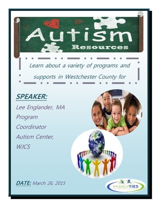 Learn about a variety of programs and
supports in Westchester County for
individuals of all ages impacted by autism
SPEAKER:
Lee Englander, MA
Program
Coordinator
Autism Center,
WJCS
DATE: March 26, 2015
TIME: 6-7:30 PM
LOCATION:
 