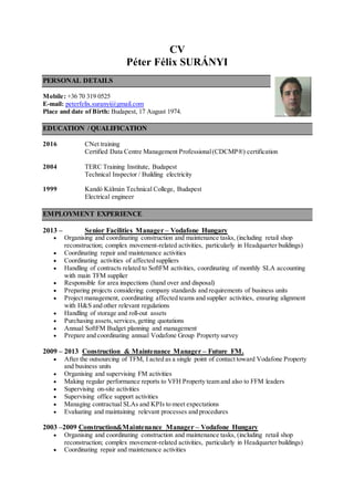 CV
Péter Félix SURÁNYI
PERSONAL DETAILS
Mobile: +36 70 319 0525
E-mail: peterfelix.suranyi@gmail.com
Place and date of Birth: Budapest, 17 August 1974.
EDUCATION / QUALIFICATION
2016 CNet training
Certified Data Centre Management Professional(CDCMP®) certification
2004 TERC Training Institute, Budapest
Technical Inspector / Building electricity
1999 Kandó Kálmán Technical College, Budapest
Electrical engineer
EMPLOYMENT EXPERIENCE
2013 – Senior Facilities Manager – Vodafone Hungary
 Organising and coordinating construction and maintenance tasks, (including retail shop
reconstruction; complex movement-related activities, particularly in Headquarter buildings)
 Coordinating repair and maintenance activities
 Coordinating activities of affected suppliers
 Handling of contracts related to SoftFM activities, coordinating of monthly SLA accounting
with main TFM supplier
 Responsible for area inspections (hand over and disposal)
 Preparing projects considering company standards and requirements of business units
 Project management, coordinating affected teams and supplier activities, ensuring alignment
with H&S and other relevant regulations
 Handling of storage and roll-out assets
 Purchasing assets,services,getting quotations
 Annual SoftFM Budget planning and management
 Prepare and coordinating annual Vodafone Group Property survey
2009 – 2013 Construction & Maintenance Manager – Future FM.
 After the outsourcing of TFM, I acted as a single point of contact toward Vodafone Property
and business units
 Organising and supervising FM activities
 Making regular performance reports to VFH Property team and also to FFM leaders
 Supervising on-site activities
 Supervising office support activities
 Managing contractual SLAs and KPIs to meet expectations
 Evaluating and maintaining relevant processes and procedures
2003 –2009 Construction&Maintenance Manager – Vodafone Hungary
 Organising and coordinating construction and maintenance tasks, (including retail shop
reconstruction; complex movement-related activities, particularly in Headquarter buildings)
 Coordinating repair and maintenance activities
 