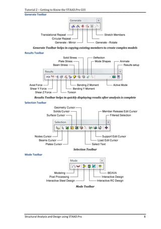 Tutorial 2 – Getting to Know the STAAD.Pro GUI
Structural Analysis and Design using STAAD.Pro 8
Generate Toolbar
Generate Toolbar helps in copying existing members to create complex models
Results Toolbar
Results Toolbar helps in quickly displaying results after analysis is complete
Selection Toolbar
Selection Toolbar
Mode Toolbar
Mode Toolbar
 
