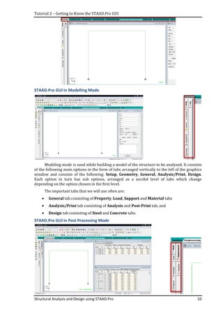 Tutorial 2 – Getting to Know the STAAD.Pro GUI
Structural Analysis and Design using STAAD.Pro
STAAD.Pro GUI in Modell
Modeling mode is used while building a model of the structure to be analysed. It consists
of the following main options in the form of tabs arranged vertically to the left of the graphics
window and consists of the following:
Each option in turn has sub options, arranged as a secobd level of tabs which change
depending on the option chosen in the first level.
The important tabs that we will use often are:
• General tab consisting of
• Analysis/Print tab consisting of
• Design tab consisting of
STAAD.Pro GUI in Post Processing Mode
Getting to Know the STAAD.Pro GUI
Structural Analysis and Design using STAAD.Pro
ling Mode
mode is used while building a model of the structure to be analysed. It consists
of the following main options in the form of tabs arranged vertically to the left of the graphics
window and consists of the following: Setup, Geometry, General, Analysis/Pri
Each option in turn has sub options, arranged as a secobd level of tabs which change
depending on the option chosen in the first level.
The important tabs that we will use often are:
tab consisting of Property, Load, Support and Materia
tab consisting of Analysis and Post-Print tab, and
tab consisting of Steel and Concrete tabs.
STAAD.Pro GUI in Post Processing Mode
10
mode is used while building a model of the structure to be analysed. It consists
of the following main options in the form of tabs arranged vertically to the left of the graphics
Analysis/Print, Design.
Each option in turn has sub options, arranged as a secobd level of tabs which change
Material tabs
tab, and
 