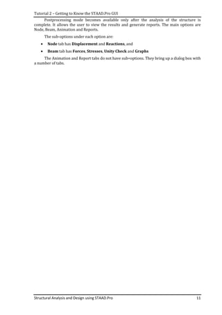 Tutorial 2 – Getting to Know the STAAD.Pro GUI
Structural Analysis and Design using STAAD.Pro 11
Postprocessing mode becomes available only after the analysis of the structure is
complete. It allows the user to view the results and generate reports. The main options are
Node, Beam, Animation and Reports.
The sub-options under each option are:
• Node tab has Displacement and Reactions, and
• Beam tab has Forces, Stresses, Unity Check and Graphs
The Animation and Report tabs do not have sub=options. They bring up a dialog box with
a number of tabs.
 