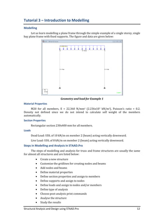 Structural Analysis and Design using STAAD.Pro
Tutorial 3 – Introduction to
Modelling
Let us learn modelling
bay plane frame with fixed supports. The figure and data are given below:
Material Properties
M20 for all members, E = 22,360 N/mm
Density not defined since we do
automatically.
Section Properties
Rectangular section 230x400
Loads
Dead Load: UDL of 10
Live Load: UDL of 8 kN/m on member 2
Steps in Modelling and Analysis in STAAD.Pro
The steps of modelling and analysis for truss and frame structures are usually the same
for almost all structures and are listed below:
• Create a new structure
• Customize the gri
• Add nodes and beams
• Define material properties
• Define section properties and assign to members
• Define supports and assign to nodes
• Define loads and assign to nodes and/or members
• Define type of analysis
• Choose post-
• Analyse the structure
• Study the results
Structural Analysis and Design using STAAD.Pro
Introduction to Modelling
Let us learn modelling a plane frame through the simple example of a single
bay plane frame with fixed supports. The figure and data are given below:
Geometry and load for Example 1
M20 for all members, E = 22,360 N/mm2 (2.236x107 kN/m2), Poisson’s ratio = 0.2.
Density not defined since we do not intend to calculate self weight of the members
Rectangular section 230x400 mm for all members.
UDL of 10 kN/m on member 2 (beam) acting vertically downward
kN/m on member 2 (beam) acting vertically downward.
Steps in Modelling and Analysis in STAAD.Pro
The steps of modelling and analysis for truss and frame structures are usually the same
for almost all structures and are listed below:
Create a new structure
Customize the gridlines for creating nodes and beams
Add nodes and beams
Define material properties
Define section properties and assign to members
Define supports and assign to nodes
Define loads and assign to nodes and/or members
Define type of analysis
-analysis print commands
Analyse the structure
Study the results
12
simple example of a single storey, single
bay plane frame with fixed supports. The figure and data are given below:
), Poisson’s ratio = 0.2.
not intend to calculate self weight of the members
acting vertically downward.
acting vertically downward.
The steps of modelling and analysis for truss and frame structures are usually the same
 