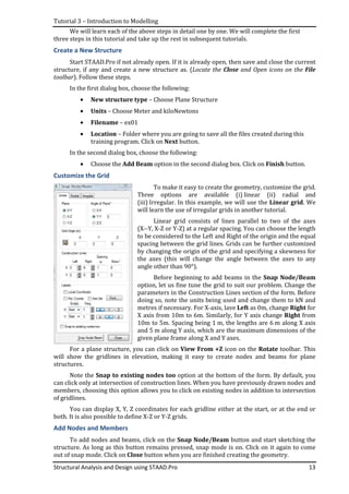 Tutorial 3 – Introduction to Modelling
Structural Analysis and Design using STAAD.Pro
We will learn each of the above steps in detail one by one.
three steps in this tutorial and take up the rest in subsequent tutorials.
Create a New Structure
Start STAAD.Pro if not already open
structure, if any and create a new
toolbar). Follow these steps
In the first dialog box, choose the following:
• New structure type
• Units – Choose
• Filename – ex01
• Location – Folder where you are going to save all the files created during this
training program. Click on
In the second dialog box, choose the f
• Choose the Add Beam
Customize the Grid
For a plane structure
will show the gridlines in elevation, making it easy
structures.
Note the Snap to existing nodes too
can click only at intersection of construction lines. When you have previously drawn nodes and
members, choosing this option allows you to click on existing nodes in addition to intersection
of gridlines.
You can display X, Y, Z coordinates for each
both. It is also possible to define X
Add Nodes and Members
To add nodes and beams, c
structure. As long as this button
out of snap mode. Click on
Introduction to Modelling
Structural Analysis and Design using STAAD.Pro
We will learn each of the above steps in detail one by one. We will complete the first
three steps in this tutorial and take up the rest in subsequent tutorials.
STAAD.Pro if not already open. If it is already open, then save and close the current
reate a new structure as. (Locate the Close and
these steps.
In the first dialog box, choose the following:
New structure type – Choose Plane Structure
hoose Meter and kiloNewtons
ex01
Folder where you are going to save all the files created during this
training program. Click on Next button.
In the second dialog box, choose the following:
Add Beam option in the second dialog box. Click on
To make it easy to create the geometry,
Three options are available (i) linear (ii) radial and
(iii) Irregular. In this example, we will use the
will learn the use of irregular grids in another tutorial.
Linear grid consists of lines parallel to two of the axes
(X--Y, X-Z or Y-Z) at a regular spacing. You can choose the
to be considered to the Left and Right of the origin
spacing between the grid lines. Grids can be further customized
by changing the origin of the grid and specifying a skewness for
the axes (this will change the angle between the axe
angle other than 90°).
Before beginning to add beams in the
option, let us fine tune the grid to suit our problem. Change the
parameters in the Construction Lines section of the form.
doing so, note the units being used and change them to kN and
metres if necessary. For X-axis, lave Left as 0m, c
X axis from 10m to 6m. Similarly, for Y axis
10m to 5m. Spacing being 1 m, the lengths are 6
and 5 m along Y axis, which are the maximum dimensions of the
given plane frame along X and Y axes.
For a plane structure, you can click on View From +Z icon on the
lines in elevation, making it easy to create nodes and beams
Snap to existing nodes too option at the bottom of the form. By default, you
can click only at intersection of construction lines. When you have previously drawn nodes and
members, choosing this option allows you to click on existing nodes in addition to intersection
display X, Y, Z coordinates for each gridline either at the start, or at the end or
ble to define X-Z or Y-Z grids.
Add Nodes and Members
To add nodes and beams, click on the Snap Node/Beam button and
this button remains pressed, snap mode is on. Click on it again to come
out of snap mode. Click on Close button when you are finished creating the geometry
13
We will complete the first
save and close the current
Open icons on the File
Folder where you are going to save all the files created during this
Click on Finish button.
To make it easy to create the geometry, customize the grid.
linear (ii) radial and
In this example, we will use the Linear grid. We
ular grids in another tutorial.
parallel to two of the axes
Z) at a regular spacing. You can choose the length
Left and Right of the origin and the equal
Grids can be further customized
by changing the origin of the grid and specifying a skewness for
the axes (this will change the angle between the axes to any
Before beginning to add beams in the Snap Node/Beam
option, let us fine tune the grid to suit our problem. Change the
parameters in the Construction Lines section of the form. Before
doing so, note the units being used and change them to kN and
as 0m, change Right for
for Y axis change Right from
m, the lengths are 6 m along X axis
m along Y axis, which are the maximum dimensions of the
icon on the Rotate toolbar. This
to create nodes and beams for plane
at the bottom of the form. By default, you
can click only at intersection of construction lines. When you have previously drawn nodes and
members, choosing this option allows you to click on existing nodes in addition to intersection
line either at the start, or at the end or
and start sketching the
remains pressed, snap mode is on. Click on it again to come
creating the geometry.
 