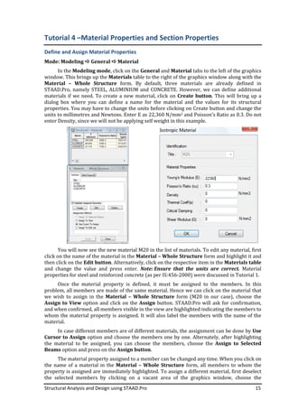 Structural Analysis and Design using STAAD.Pro
Tutorial 4 –Material Properties
Define and Assign Material Properties
Mode: Modeling General
In the Modeling mode
window. This brings up the
Material – Whole Structure
STAAD.Pro, namely STEEL, ALUMINIUM and CONCRETE. However, we can define additional
materials if we need. To create a new material, click on
dialog box where you can define a name for the material and the value
properties. You may have to change the units before clicking on Create button and change the
units to millimetres and Newtons. Enter E as 22,360
enter Density, since we will not be applying self
You will now see the new material M20 in the list of materials. To edit any material, first
click on the name of the material in the
then click on the Edit button
and change the value and press enter.
properties for steel and reinforced concrete (as per IS:456
Once the material property is defined, it must be assigned to the members. In this
problem, all members are made of the same material. Hence we can click on the material that
we wish to assign in the
Assign to View option and click on the
and when confirmed, all members visible in the view are highlighted indicating the members to
whom the material property is assigned. It will also label the me
material.
In case different members are of different materials, the assignment can be done by
Cursor to Assign option and choose the members one by one. Alternately, after highlighting
the material to be assigned, you can cho
Beams option and press on the
The material property assigned to a member can be changed any time. When you click on
the name of a material in the
property is assigned are immediately highlighted. To assign a different material, first deselect
the selected members by clicking on a vacant area of the graphics window, choose the
Structural Analysis and Design using STAAD.Pro
Material Properties and Section Properties
Define and Assign Material Properties
General Material
Modeling mode, click on the General and Material tabs to the left of the graphics
window. This brings up the Materials table to the right of the graphics window along with the
Whole Structure form. By default, three materials are already
STAAD.Pro, namely STEEL, ALUMINIUM and CONCRETE. However, we can define additional
To create a new material, click on Create button
dialog box where you can define a name for the material and the value
You may have to change the units before clicking on Create button and change the
units to millimetres and Newtons. Enter E as 22,360 N/mm2 and Poisson’s Ratio as 0.3. Do not
since we will not be applying self weight in this example.
You will now see the new material M20 in the list of materials. To edit any material, first
the name of the material in the Material – Whole Structure form
Edit button. Alternatively, click on the respective item in the
and change the value and press enter. Note: Ensure that the units are correct.
properties for steel and reinforced concrete (as per IS:456-2000) were discussed in Tutorial
Once the material property is defined, it must be assigned to the members. In this
problem, all members are made of the same material. Hence we can click on the material that
we wish to assign in the Material – Whole Structure form (M20 in our case), choos
option and click on the Assign button. STAAD.Pro will ask for confirmation,
and when confirmed, all members visible in the view are highlighted indicating the members to
whom the material property is assigned. It will also label the members with the name of the
In case different members are of different materials, the assignment can be done by
option and choose the members one by one. Alternately, after highlighting
the material to be assigned, you can choose the members, choose the
option and press on the Assign button.
The material property assigned to a member can be changed any time. When you click on
the name of a material in the Material – Whole Structure form, all members to
property is assigned are immediately highlighted. To assign a different material, first deselect
the selected members by clicking on a vacant area of the graphics window, choose the
15
and Section Properties
tabs to the left of the graphics
table to the right of the graphics window along with the
By default, three materials are already defined in
STAAD.Pro, namely STEEL, ALUMINIUM and CONCRETE. However, we can define additional
Create button. This will bring up a
dialog box where you can define a name for the material and the values for its structural
You may have to change the units before clicking on Create button and change the
and Poisson’s Ratio as 0.3. Do not
You will now see the new material M20 in the list of materials. To edit any material, first
form and highlight it and
Alternatively, click on the respective item in the Materials table
Ensure that the units are correct. Material
2000) were discussed in Tutorial 1.
Once the material property is defined, it must be assigned to the members. In this
problem, all members are made of the same material. Hence we can click on the material that
form (M20 in our case), choose the
button. STAAD.Pro will ask for confirmation,
and when confirmed, all members visible in the view are highlighted indicating the members to
mbers with the name of the
In case different members are of different materials, the assignment can be done by Use
option and choose the members one by one. Alternately, after highlighting
ose the members, choose the Assign to Selected
The material property assigned to a member can be changed any time. When you click on
form, all members to whom the
property is assigned are immediately highlighted. To assign a different material, first deselect
the selected members by clicking on a vacant area of the graphics window, choose the
 