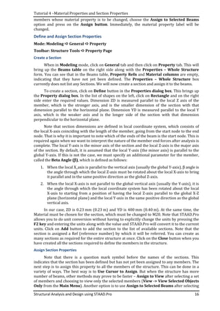 Tutorial 4 –Material Properties and Section Properties
Structural Analysis and Design using STAAD.Pro 16
members whose material property is to be changed, choose the Assign to Selected Beams
option and press on the Assign button. Immediately, the material property label will be
changed.
Define and Assign Section Properties
Mode: Modeling General Property
Toolbar: Structure Tools Property Page
Create a Section
When in Modeling mode, click on General tab and then click on Property tab. This will
bring up the Beams table on the right side along with the Properties – Whole Structure
form. You can see that in the Beams table, Property Refn and Material columns are empty,
indicating that they have not yet been defined. The Properties – Whole Structure box
currently does not list any Sections. We will now create a section and assign it to the beams.
To create a section, click on Define button in the Properties dialog box. This brings up
the Property dialog box. In the list of shapes on the left, click on Rectangle and on the right
side enter the required values. Dimension ZD is measured parallel to the local Z axis of the
member, which is the stronger axis, and is the smaller dimension of the section with that
dimension parallel to the horizontal plane. Dimension YD is measured parallel to the local Y
axis, which is the weaker axis and is the longer side of the section with that dimension
perpendicular to the horizontal plane.
Note that section dimensions are defined in local coordinate system, which consists of
the local X-axis coinciding with the length of the member, going from the start node to the end
node. That is why it is important to note which of the ends of the beam is the start node. This is
required again when we want to interpret the nature of the member end forces after analysis is
complete. The local Y-axis is the minor axis of the section and the local Z-axis is the major axis
of the section. By default, it is assumed that the local Y-axis (the minor axis) is parallel to the
global Y-axis. If this is not the case, we must specify an additional parameter for the member,
called the Beta Angle (ββββ), which is defined as follows:
1. When the local X_axis is parallel to the vertical axis (usually the global Y-axis), β angle is
the angle through which the local Z-axis must be rotated about the local X-axis to bring
it parallel and in the same positive direction as the global Z-axis.
2. When the local X-axis is not parallel to the global vertical axis (usually the Y-axis), it is
the angle through which the local coordinate system has been rotated about the local
X-axis to starting from a position of having the local Z-axis parallel to the global X-Z
plane (horizontal plane) and the local Y-axis in the same positive direction as the global
vertical axis.
In our case, ZD is 0.23 mm (0.23 m) and YD is 400 mm (0.40 m). At the same time, the
Material must be chosen for the section, which must be changed to M20. Note that STAAD.Pro
allows you to do unit conversion without having to explicitly change the units by pressing the
F2 key and entering the units along with the value and STAAD.Pro will convert it to the current
units. Click on Add button to add the section to the list of available sections. Note that the
section is assigned a Ref (reference number) by which it will be referred. You can create as
many sections as required for the entire structure at once. Click on the Close button when you
have created all the sections required to define the members in the structure.
Assign Section Properties
Note that there is a question mark symbol before the names of the sections. This
indicates that the section has been defined but has not yet been assigned to any members. The
next step is to assign this property to all the members of the structure. This can be done in a
variety of ways. The best way is to Use Cursor to Assign. But when the structure has more
number of beams, other methods may prove to be faster – Assign to View after selecting a set
of members and choosing to view only the selected members (View -> View Selected Objects
Only from the Main Menu). Another option is to use Assign to Selected Beams after selecting
 
