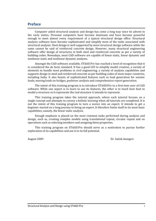 Structural Analysis and Design using STAAD.Pro i
Preface
Computer aided structural analysis and design has come a long way since its advent in
the early sixties. Personal computers have become dominant and have become powerful
enough to meet almost every requirement of a typical structural design office. Structural
analysis software have become sophisticated and simplify most of the tasks associated with
structural analysis. Steel design is well supported by most structural design software while the
same cannot be said of reinforced concrete design. However, many structural engineering
software offer design of structures in both steel and reinforced concrete as per a variety of
building codes. Nowadays, most CAD software are capable of linear static, linear dynamic and
nonlinear static and nonlinear dynamic analyses.
Amongst the CAD software available, STAAD.Pro has reached a level of recognition that it
is considered the de facto standard. It has a good GUI to simplify model creation, a variety of
elements to handle most problems in civil engineering, a variety of analysis capabilities and
supports design in steel and reinforced concrete as per building codes of most major countries,
including India. It also boasts of sophisticated features such as load generation for seismic
loads, moving loads on bridges, pushover analysis and comprehensive report generation.
The intent of this training program is to introduce STAAD.Pro to a first time user of CAD
software. While one aspect is to learn to use its features, the other is to teach how beat to
model a structure so it represents the real structure it intends to represent.
This training program takes the tutorial approach, where each tutorial focuses on a
single concept and attempts to convey a holistic learning when all tutorials are completed. It is
not the intent of this training program to turn a novice into an expert. It intends to get a
beginner started on a long journey to being an expert. It therefore limits itself to its most basic
capabilities, namely, the linear static analysis.
Enough emphasis is placed on the most common tasks performed during analysis and
design, such as, creating complex models using translational repeat, circular repeat and on
operations such as selecting members and assigning them properties.
This training program on STAAD.Pro should serve as a motivation to pursue further
exploration of its capabilities and use it to its full potential.
August 2009 Dr. Satish Annigeri
 