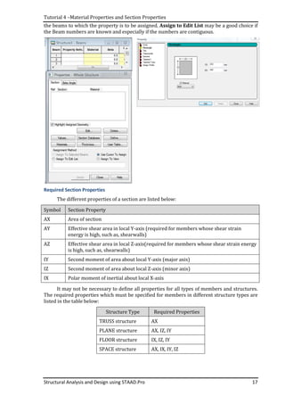 Tutorial 4 –Material Properties and Section Properties
Structural Analysis and Design using STAAD.Pro
the beams to which the property is to be assigne
the Beam numbers are known and especially if the numbers are contiguous.
Required Section Properties
The different properties of a section are listed below:
Symbol Section Property
AX Area of section
AY Effective shear area in local Y
energy is high, such as, shearwalls)
AZ Effective shear area in local Z
is high, such as, shearwalls)
IY Second moment of a
IZ Second moment of area about local Z
IX Polar moment of inertial about local X
It may not be necessary to define all properties for all types of members and structures.
The required properties which must be specified
listed in the table below:
TRUSS structure
PLANE structure
FLOOR structure
SPACE
Material Properties and Section Properties
Structural Analysis and Design using STAAD.Pro
the beams to which the property is to be assigned. Assign to Edit List may be a good choice if
the Beam numbers are known and especially if the numbers are contiguous.
Required Section Properties
The different properties of a section are listed below:
Section Property
Effective shear area in local Y-axis (required for members whose shear strain
energy is high, such as, shearwalls)
Effective shear area in local Z-axis(required for members whose shear strain energy
is high, such as, shearwalls)
Second moment of area about local Y-axis (major axis)
Second moment of area about local Z-axis (minor axis)
Polar moment of inertial about local X-axis
necessary to define all properties for all types of members and structures.
which must be specified for members in different structure types are
Structure Type Required Properties
TRUSS structure AX
PLANE structure AX, IZ, IY
FLOOR structure IX, IZ, IY
SPACE structure AX, IX, IY, IZ
17
may be a good choice if
the Beam numbers are known and especially if the numbers are contiguous.
(required for members whose shear strain
(required for members whose shear strain energy
necessary to define all properties for all types of members and structures.
for members in different structure types are
 