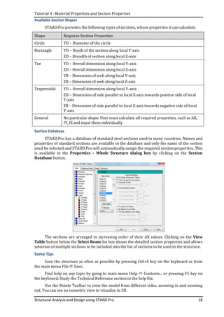 Tutorial 4 –Material Properties and Section Properties
Structural Analysis and Design using STAAD.Pro 18
Available Section Shapes
STAAD.Pro provides the following types of sections, whose properties it can calculate:
Shape Requires Section Properties
Circle YD – Diameter of the circle
Rectangle YD – Depth of the section along local Y-axis
ZD – Breadth of section along local Z-axis
Tee YD – Overall dimension along local Y-axis
ZD – Overall dimension along local Z-axis
YB – Dimension of web along local Y-axis
ZB – Dimension of web along local Z-axis
Trapezoidal YD – Overall dimension along local Y-axis
ZD – Dimension of side parallel to local Z-axis towards positive side of local
Y-axis
ZB – Dimension of side parallel to local Z-axis towards negative side of local
Y-axis
General No particular shape. User must calculate all required properties, such as AX,
IY, IZ and input them individually
Section Database
STAAD.Pro has a database of standard steel sections used in many countries. Names and
properties of standard sections are available in the database and only the name of the section
need be selected and STADD.Pro will automatically assign the required section properties. This
is available in the Properties – Whole Structure dialog box by clicking on the Section
Database button.
The sections are arranged in increasing order of their AX values. Clicking on the View
Table button below the Select Beam list box shows the detailed section properties and allows
selection of multiple sections to be included into the list of sections to be used in the structure.
Some Tips
Save the structure as often as possible by pressing Ctrl+S key on the keyboard or from
the main menu File Save.
Find help on any topic by going to main menu Help Contents... or pressing F1 key on
the keyboard. Study the Technical Reference section in the help file.
Use the Rotate Toolbar to view the model from different sides, zooming in and zooming
out. You can see an isometric view to visualize in 3D.
 