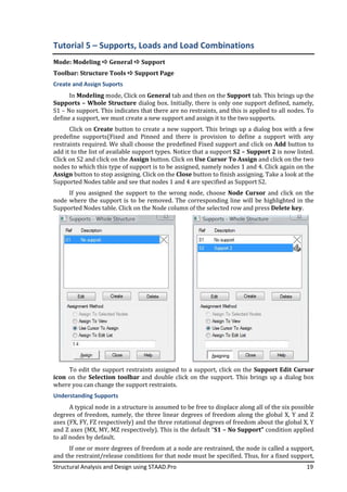 Structural Analysis and Design using STAAD.Pro
Tutorial 5 – Supports
Mode: Modeling General
Toolbar: Structure Tools
Create and Assign Suports
In Modeling mode, Click
Supports – Whole Structure
S1 – No support. This indicates that there are no restraints, and this is applied to all nodes. To
define a support, we must create a new support and assign it to the two supports.
Click on Create button
predefine supports(Fixed and Pinned and there is provision to define a support with any
restraints required. We shall choose the predefined Fixed support and click on
add it to the list of available support types. Notice that a support
Click on S2 and click on the
nodes to which this type of support is to be assigned, nam
Assign button to stop assigning. Click on the
Supported Nodes table and see that nodes 1 and 4 are specified as Support S2.
If you assigned the support to the wrong
node where the support is to be removed. The corresponding line will be highlighted in the
Supported Nodes table. Click on the Node column of the selected row and press
To edit the support restrain
icon on the Selection toolbar
where you can change the support restraints.
Understanding Supports
A typical node in a structure is
degrees of freedom, namely, the three linear degrees of freedom along the global X, Y and Z
axes (FX, FY, FZ respectively) and the three rotational degrees of freedom about the global X, Y
and Z axes (MX, MY, MZ respectively). This is the default “
to all nodes by default.
If one or more degrees of freedom at a node are restrained, the node is called a support,
and the restraint/release conditions for that node mu
Structural Analysis and Design using STAAD.Pro
Supports, Loads and Load Combinations
General Support
Toolbar: Structure Tools Support Page
Click on General tab and then on the Support
Whole Structure dialog box. Initially, there is only one support defined, namely,
No support. This indicates that there are no restraints, and this is applied to all nodes. To
define a support, we must create a new support and assign it to the two supports.
button to create a new support. This brings up a dialog box with a few
predefine supports(Fixed and Pinned and there is provision to define a support with any
restraints required. We shall choose the predefined Fixed support and click on
add it to the list of available support types. Notice that a support S2 – Support 2
Click on S2 and click on the Assign button. Click on Use Cursor To Assign
nodes to which this type of support is to be assigned, namely nodes 1 and 4. Click again on the
to stop assigning. Click on the Close button to finish assigning. Take a look at the
Supported Nodes table and see that nodes 1 and 4 are specified as Support S2.
If you assigned the support to the wrong node, choose Node Cursor
node where the support is to be removed. The corresponding line will be highlighted in the
Supported Nodes table. Click on the Node column of the selected row and press
To edit the support restraints assigned to a support, click on the
toolbar and double click on the support. This brings up a dialog box
where you can change the support restraints.
A typical node in a structure is assumed to be free to displace along all of the six possible
degrees of freedom, namely, the three linear degrees of freedom along the global X, Y and Z
axes (FX, FY, FZ respectively) and the three rotational degrees of freedom about the global X, Y
axes (MX, MY, MZ respectively). This is the default “S1 – No Support”
If one or more degrees of freedom at a node are restrained, the node is called a support,
and the restraint/release conditions for that node must be specified. Thus, for a fixed support,
19
Load Combinations
Support tab. This brings up the
dialog box. Initially, there is only one support defined, namely,
No support. This indicates that there are no restraints, and this is applied to all nodes. To
define a support, we must create a new support and assign it to the two supports.
to create a new support. This brings up a dialog box with a few
predefine supports(Fixed and Pinned and there is provision to define a support with any
restraints required. We shall choose the predefined Fixed support and click on Add button to
Support 2 is now listed.
Use Cursor To Assign and click on the two
ely nodes 1 and 4. Click again on the
to finish assigning. Take a look at the
Supported Nodes table and see that nodes 1 and 4 are specified as Support S2.
Node Cursor and click on the
node where the support is to be removed. The corresponding line will be highlighted in the
Supported Nodes table. Click on the Node column of the selected row and press Delete key.
ts assigned to a support, click on the Support Edit Cursor
and double click on the support. This brings up a dialog box
assumed to be free to displace along all of the six possible
degrees of freedom, namely, the three linear degrees of freedom along the global X, Y and Z
axes (FX, FY, FZ respectively) and the three rotational degrees of freedom about the global X, Y
No Support” condition applied
If one or more degrees of freedom at a node are restrained, the node is called a support,
st be specified. Thus, for a fixed support,
 