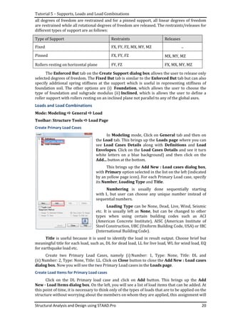 Tutorial 5 – Supports, Loads and Load Combinations
Structural Analysis and Design using STAAD.Pro 20
all degrees of freedom are restrained and for a pinned support, all linear degrees of freedom
are restrained while all rotational degrees of freedom are released. The restraints/releases for
different types of support are as follows:
Type of Support Restraints Releases
Fixed FX, FY, FZ, MX, MY, MZ –
Pinned FX, FY, FZ MX, MY, MZ
Rollers resting on horizontal plane FY, FZ FX, MX, MY, MZ
The Enforced But tab on the Create Support dialog box allows the user to release only
selected degrees of freedom. The Fixed But tab is similar to the Enforced But tab but can also
specify additional spring stiffness at the support which is useful in representing stiffness of
foundation soil. The other options are (i) Foundation, which allows the user to choose the
type of foundation and subgrade modulus (ii) Inclined, which is allows the user to define a
roller support with rollers resting on an inclined plane not parallel to any of the global axes.
Loads and Load Combinations
Mode: Modeling General Load
Toolbar: Structure Tools Load Page
Create Primary Load Cases
In Modeling mode, Click on General tab and then on
the Load tab. This brings up the Loads page where you can
see Load Cases Details along with Definitions and Load
Envelopes. Click on the Load Cases Details and see it turn
white letters on a blue background) and then click on the
Add... button at the bottom.
This brings up the Add New : Load cases dialog box,
with Primary option selected in the list on the left (indicated
by an yellow page icon). For each Primary Load case, specify
its Number, Loading Type and Title.
Numbering is usually done sequentially starting
with 1, but user can choose any unique number instead of
sequential numbers.
Loading Type can be None, Dead, Live, Wind, Seismic
etc. It is usually left as None, but can be changed to other
types when using certain building codes such as ACI
(American Concrete Institute), AISC (American Institute of
Steel Construction, UBC (Uniform Building Code, USA) or IBC
(International Building Code).
Title is useful because it is used to identify the load in result output. Choose brief but
meaningful title for each load, such as, DL for dead load, LL for live load, WL for wind load, EQ
for earthquake load etc.
Create two Primary Load Cases, namely (i) Number: 1, Type: None, Title: DL and
(ii) Number: 2, Type: None, Title: LL. Click on Close button to close the Add New : Load cases
dialog box. Now you will see the two Primary Load cases in the Loads page.
Create Load Items for Primary Load cases
Click on the DL Primary load case and click on Add button. This brings up the Add
New - Load Items dialog box. On the left, you will see a list of load items that can be added. At
this point of time, it is necessary to think only of the types of loads that are to be applied on the
structure without worrying about the members on whom they are applied, this assignment will
 