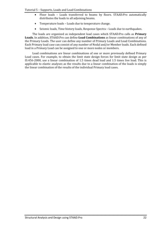 Tutorial 5 – Supports, Loads and Load Combinations
Structural Analysis and Design using STAAD.Pro 22
• Floor loads – Loads transferred to beams by floors. STAAD.Pro automatically
distributes the loads to all adjoining beams.
• Temperature loads – Loads due to temperature change.
• Seismic loads, Time history loads, Response Spectra – Loads due to earthquakes.
The loads are organized as independent load cases which STAAD.Pro calls as Primary
Loads. In addition, STAAD.Pro can define Load Combinations as linear combinations of any of
the Primary Loads. The user can define any number of Primary Loads and Load Combinations.
Each Primary load case can consist of any number of Nodal and/or Member loads. Each defined
load in a Primary Load can be assigned to one or more nodes or members.
Load combinations are linear combinations of one or more previously defined Primary
Load cases. For example, to obtain the limit state design forces for limit state design as per
IS:456-2000, use a linear combination of 1.5 times dead load and 1.5 times live load. This is
applicable to elastic analyses as the results due to a linear combination of the loads is simply
the linear combination of the results of the individual Primary load cases.
 
