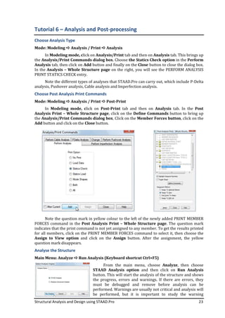 Structural Analysis and Design using STAAD.Pro 23
Tutorial 6 – Analysis and Post-processing
Choose Analysis Type
Mode: Modeling Analysis / Print Analysis
In Modeling mode, click on Analysis/Print tab and then on Analysis tab. This brings up
the Analysis/Print Commands dialog box. Choose the Statics Check option in the Perform
Analysis tab, then click on Add button and finally on the Close button to close the dialog box.
In the Analysis – Whole Structure page on the right, you will see the PERFORM ANALYSIS
PRINT STATICS CHECK entry.
Note the different types of analyses that STAAD.Pro can carry out, which include P-Delta
analysis, Pushover analysis, Cable analysis and Imperfection analysis.
Choose Post Analysis Print Commands
Mode: Modeling Analysis / Print Post-Print
In Modeling mode, click on Post-Print tab and then on Analysis tab. In the Post
Analysis Print – Whole Structure page, click on the Define Commands button to bring up
the Analysis/Print Commands dialog box. Click on the Member Forces button, click on the
Add button and click on the Close button.
Note the question mark in yellow colour to the left of the newly added PRINT MEMBER
FORCES command in the Post Analysis Print – Whole Structure page. The question mark
indicates that the print command is not yet assigned to any member. To get the results printed
for all members, click on the PRINT MEMBER FORCES command to select it, then choose the
Assign to View option and click on the Assign button. After the assignment, the yellow
question mark disappears.
Analyse the Structure
Main Menu: Analyze Run Analysis (Keyboard shortcut Ctrl+F5)
From the main menu, choose Analyze, then choose
STAAD Analysis option and then click on Run Analysis
button. This will start the analysis of the structure and shows
the progress, errors and warnings. If there are errors, they
must be debugged and remove before analysis can be
performed. Warnings are usually not critical and analysis will
be performed, but it is important to study the warning
 
