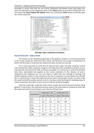 Tutorial 6 – Analysis and Post-processing
Structural Analysis and Design using STAAD.Pro 24
messages to ensure that they are not critical. Additional information about time taken and
name of output file are also displayed. Click on the Close button to go back to STAAD.GUI. You
can choose the View Output File option before the clicking the Close button to directly open
the results output file.
Messages after completion of analysis
Study the Results – Statics Check
The results can be examined graphically in the graphics window or viewed numerically
in the results output file. Both have their merits and demerits, but usually a combination of
both is the best way to verify that the analysis has been carried out correctly.
It is a very important to verify that all data has been input correctly, using the correct
units and that the nodes, members, supports and loads have been modelled accurately so as to
represent the structure to be built as closely as possible. It is necessary to verify that all loads
have been represented and applied on the correct members. In the absence of such a
verification and validation, you are very likely to suffer from the Garbage In Garbage Out
(GIGO) syndrome which is very common to the use of computers to many fields. Even though
this is a critical step, it most often ignored and can lead to catastrophic results. It is bets to get
the model verified by another person or do it a few hours after finishing the modelling steps. It
is best to develop a procedure of your own to verify the model thoroughly.
From the output file, verify the statics check, namely, the total loads and reactions along
global X, Y and Z axes. The total load must be equal to the total load you estimate by hand and
the loads and reactions must balance each other for all load cases.
Summation
Load Case 1. DL Load Case 2. LL
Loads Reactions Loads Reactions
∑ F୶ 0 0 0 0
∑ F୷ –60 +60 –48 +48
∑ ‫ܨ‬୸ 0 0 0 0
∑ M௫ 0 0 0 0
∑ M௬ 0 0 0 0
∑ M௭ –180 +180 –144 +144
 