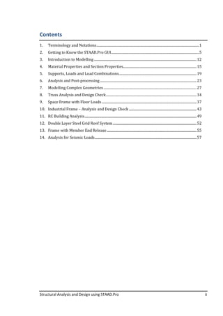 Structural Analysis and Design using STAAD.Pro ii
Contents
1. Terminology and Notations........................................................................................................................1
2. Getting to Know the STAAD.Pro GUI.......................................................................................................5
3. Introduction to Modelling........................................................................................................................12
4. Material Properties and Section Properties......................................................................................15
5. Supports, Loads and Load Combinations...........................................................................................19
6. Analysis and Post-processing.................................................................................................................23
7. Modelling Complex Geometries.............................................................................................................27
8. Truss Analysis and Design Check..........................................................................................................34
9. Space Frame with Floor Loads...............................................................................................................37
10. Industrial Frame – Analysis and Design Check ...............................................................................43
11. RC Building Analysis...................................................................................................................................49
12. Double Layer Steel Grid Roof System..................................................................................................52
13. Frame with Member End Release.........................................................................................................55
14. Analysis for Seismic Loads.......................................................................................................................57
 