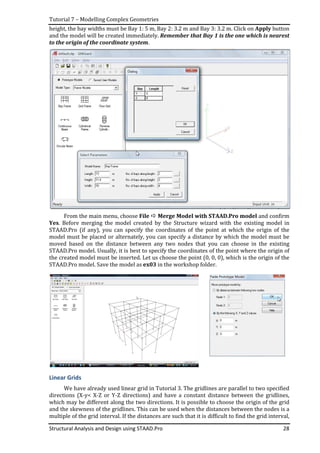 Tutorial 7 – Modelling Complex Geometries
Structural Analysis and Design using STAAD.Pro 28
height, the bay widths must be Bay 1: 5 m, Bay 2: 3.2 m and Bay 3: 3.2 m. Click on Apply button
and the model will be created immediately. Remember that Bay 1 is the one which is nearest
to the origin of the coordinate system.
From the main menu, choose File Merge Model with STAAD.Pro model and confirm
Yes. Before merging the model created by the Structure wizard with the existing model in
STAAD.Pro (if any), you can specify the coordinates of the point at which the origin of the
model must be placed or alternately, you can specify a distance by which the model must be
moved based on the distance between any two nodes that you can choose in the existing
STAAD.Pro model. Usually, it is best to specify the coordinates of the point where the origin of
the created model must be inserted. Let us choose the point (0, 0, 0), which is the origin of the
STAAD.Pro model. Save the model as ex03 in the workshop folder.
Linear Grids
We have already used linear grid in Tutorial 3. The gridlines are parallel to two specified
directions (X-y< X-Z or Y-Z directions) and have a constant distance between the gridlines,
which may be different along the two directions. It is possible to choose the origin of the grid
and the skewness of the gridlines. This can be used when the distances between the nodes is a
multiple of the grid interval. If the distances are such that it is difficult to find the grid interval,
 