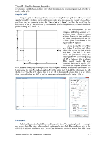 Tutorial 7 – Modelling Complex Geometries
Structural Analysis and Design using STAAD.Pro 29
or when you want to have gridlines only where the nodes and beams are present, it is better to
use irregular grid.
Irregular Grids
Irregular grid is a linear grid with unequal spacing between grid lines. Here, we must
specify the relative distance between the consecutive grid lines along the two directions. Skew
grid lines can be generated using the “Use arbitrary plane” checkbox by specifying the
orientation of the X, Y axes. Normal gridlines can be generated by choosing one of the standard
planes, namely, X-Y, X-Z or Y-Z.
The attractiveness of the
irregular grid is that you can have
gridlines exactly where you want,
without having to have gridlines
at some regular interval. Let us
create a plane frame shown in the
figure in the X-Y plane.
Along X-axis, the bay widths
are -1.5 m, 5 m, 8 m and 1.5 m.
Along the Y-axis, the bay widths
are 5 m, 3,2 m and 3.2 m. This
could be generated using the
linear grid with an equal spacing
of 0.5 m between the gridlines.
This would create 32 grid
intervals. Using the irregular grid,
we will have only the gridlines we
want. See the next figure for the gridlines created by this method. It is now easier to create the
beams using the Snap Node/Beam option. Note the origin is at (0, 0, 0), the balcony on the left
starts at x = 0 m, the first column line is at x = 1.5 m, the second column line is at x = 6.5 m,
third column line is at x = 14.5 m and the balcony overhang at the right is at x = 16.0 m.
Radial Grids
Radial grid consists of radial lines and tangential lines. The start angle and sweep angle
can be specified. The start radius and end radius can be specified. The number of bays in the
radial direction and number of bays (sectors) of the central angle can be specified. The radial
5m3.2m3.2m
5 m 8 m
1.5 m1.5 m
X
Y
 