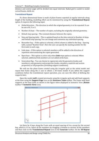 Tutorial 7 – Modelling Complex Geometries
Structural Analysis and Design using STAAD.Pro 30
distance and central angle will be divided into equal intervals. Radial grid is useful to model
curved beams, shells etc.
Translational Repeat
If a three dimensional frame is made of plane frames repeated at regular intervals along
length of the building, modelling effort can be minimized by using the Translational Repeat
option. It requires the following input:
• Global direction – The direction in which the original geometry is to be repeated. It can
be one of X, Y or Z.
• Number of steps – The number of copies, excluding the originally selected geometry.
• Default step spacing – The constant distance between the copies.
• Step and Spacing table – This is updated based on the data entered in Number of steps
and Default step spacing. You can change and customize any individual spacing.
• Renumber bay – If this option is selected, a third column is added to the Step – Spacing
table, named “Number from”. Here the user can specify the starting number for the
first node in each copy.
• Link steps – If this option is selected, members will be added in the direction of
repetition interconnecting the copies generated.
• Open base – This option is active only when Link steps option is selected. When
selected, additional link members are not added at the base.
• Generation flag – You can choose to regenerate only the geometry (nodes and
members), only geometry and properties (nodes, members, material and section
properties) or all properties (including support conditions).
We will use the plane frame created using the irregular grid as the initial model and
repeat that frame along the Z –axis to obtain a 3D frame model. If you define the support
conditions before the translational repeat operation, you can save the effort of defining the
supports later.
Open the model ex03 created previously using the irregular grid and add fixed supports
at the base using the Support Page icon on the Structure Tools toolbar. The frame with fixed
supports at the base looks as shown in the figure when displayed in Isometric View (Rotate
toolbar Isometric View icon).
Let there be 4 bays along the Z-axis with an equal spacing of 4 m, except for the second
bay, which is 3.5 m. Select all the members by dragging a window to enclose all the members
and then click on the Translational Repeat icon on the Generate toolbar. On the 3D Repeat
 