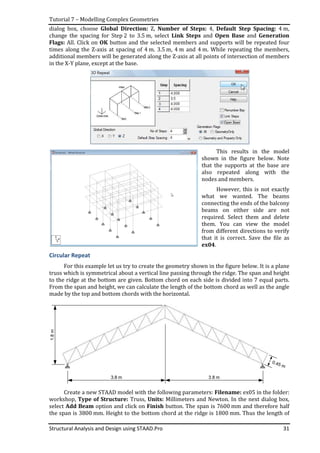 Tutorial 7 – Modelling Complex Geometries
Structural Analysis and Design using STAAD.Pro 31
dialog box, choose Global Direction: Z, Number of Steps: 4, Default Step Spacing: 4 m,
change the spacing for Step 2 to 3.5 m, select Link Steps and Open Base and Generation
Flags: All. Click on OK button and the selected members and supports will be repeated four
times along the Z-axis at spacing of 4 m. 3.5 m, 4 m and 4 m. While repeating the members,
additional members will be generated along the Z-axis at all points of intersection of members
in the X-Y plane, except at the base.
This results in the model
shown in the figure below. Note
that the supports at the base are
also repeated along with the
nodes and members.
However, this is not exactly
what we wanted. The beams
connecting the ends of the balcony
beams on either side are not
required. Select them and delete
them. You can view the model
from different directions to verify
that it is correct. Save the file as
ex04.
Circular Repeat
For this example let us try to create the geometry shown in the figure below. It is a plane
truss which is symmetrical about a vertical line passing through the ridge. The span and height
to the ridge at the bottom are given. Bottom chord on each side is divided into 7 equal parts.
From the span and height, we can calculate the length of the bottom chord as well as the angle
made by the top and bottom chords with the horizontal.
1.8m
Create a new STAAD model with the following parameters: Filename: ex05 in the folder:
workshop, Type of Structure: Truss, Units: Millimeters and Newton. In the next dialog box,
select Add Beam option and click on Finish button. The span is 7600 mm and therefore half
the span is 3800 mm. Height to the bottom chord at the ridge is 1800 mm. Thus the length of
 